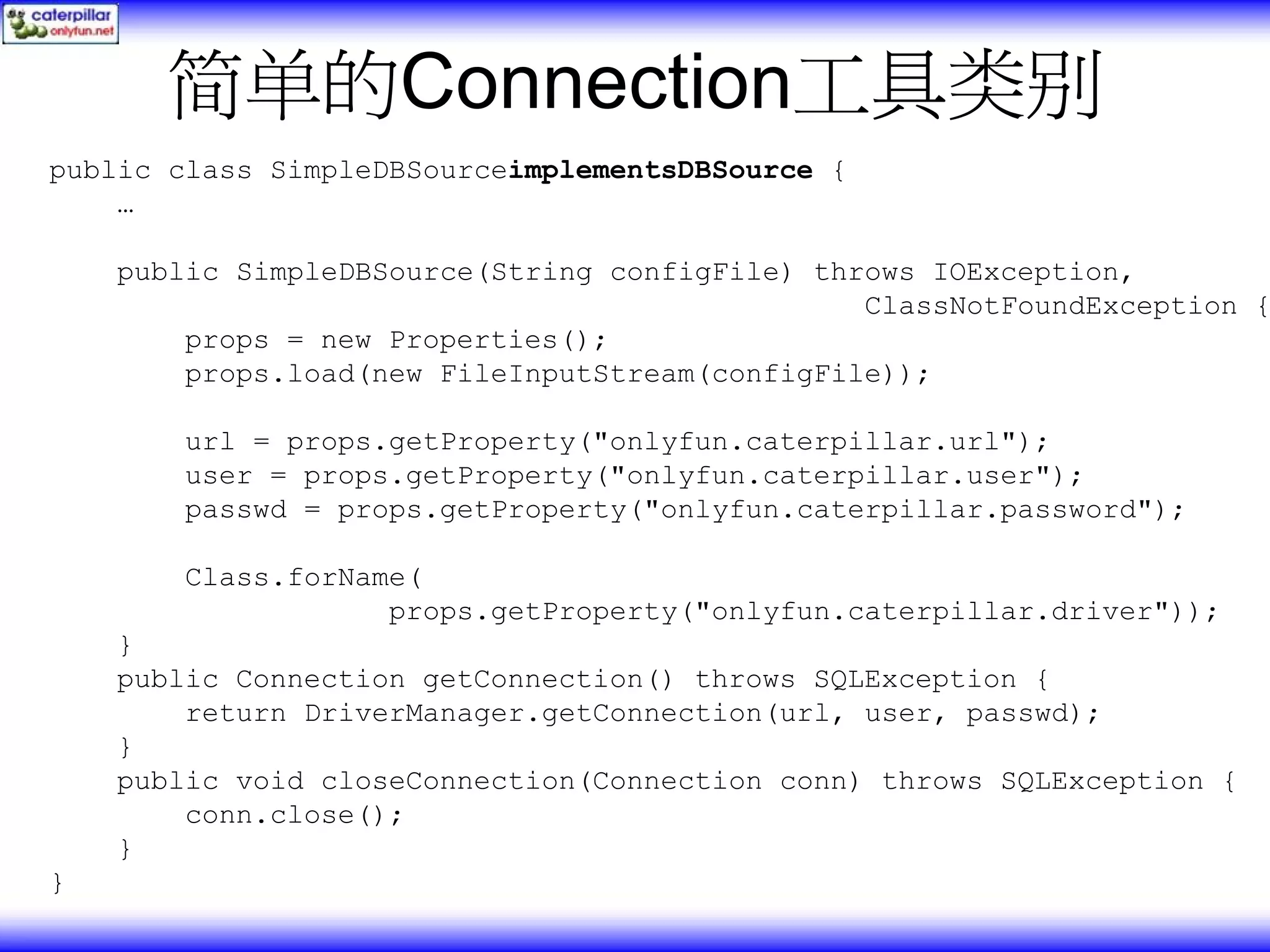 简单的Connection工具类别 public class SimpleDBSourceimplementsDBSource { … public SimpleDBSource(String configFile) throws IOException, ClassNotFoundException { props = new Properties(); props.load(new FileInputStream(configFile)); url = props.getProperty("onlyfun.caterpillar.url"); user = props.getProperty("onlyfun.caterpillar.user"); passwd = props.getProperty("onlyfun.caterpillar.password"); Class.forName( props.getProperty("onlyfun.caterpillar.driver")); } public Connection getConnection() throws SQLException { return DriverManager.getConnection(url, user, passwd); } public void closeConnection(Connection conn) throws SQLException { conn.close(); } } 