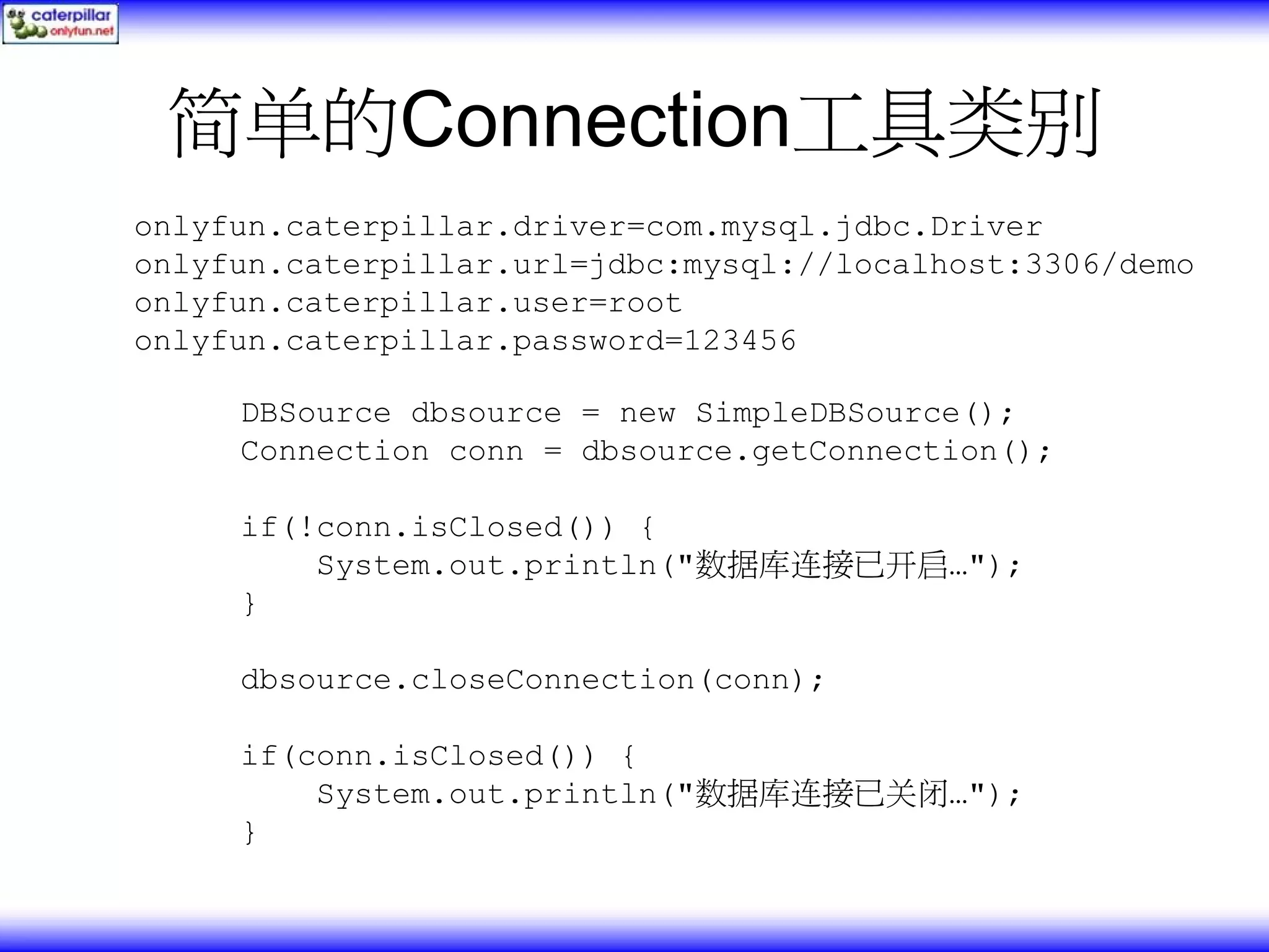简单的Connection工具类别 onlyfun.caterpillar.driver=com.mysql.jdbc.Driver onlyfun.caterpillar.url=jdbc:mysql://localhost:3306/demo onlyfun.caterpillar.user=root onlyfun.caterpillar.password=123456 DBSource dbsource = new SimpleDBSource(); Connection conn = dbsource.getConnection(); if(!conn.isClosed()) { System.out.println("数据库连接已开启…"); } dbsource.closeConnection(conn); if(conn.isClosed()) { System.out.println("数据库连接已关闭…"); } 