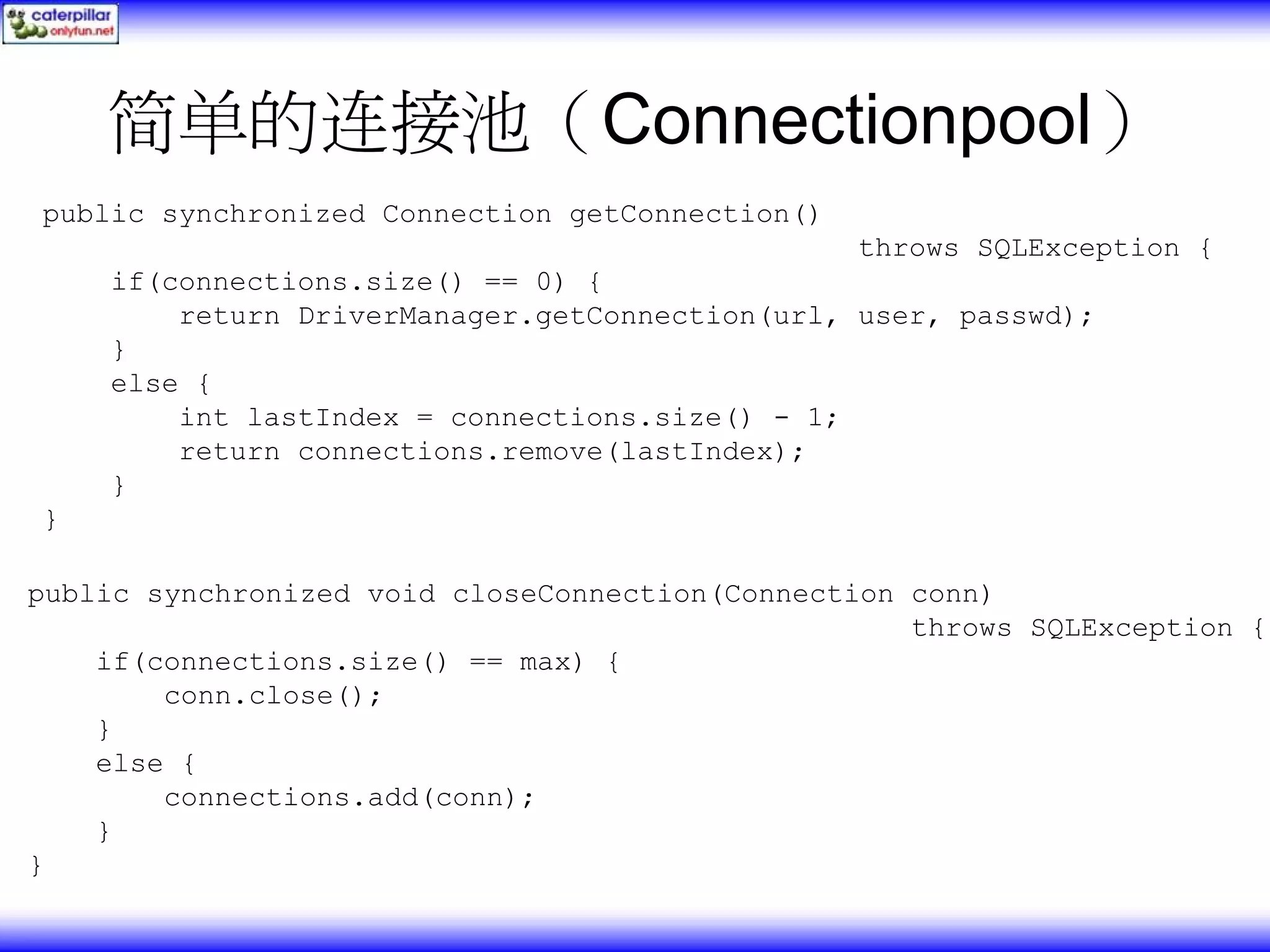 简单的连接池（Connectionpool） public synchronized Connection getConnection() throws SQLException { if(connections.size() == 0) { return DriverManager.getConnection(url, user, passwd); } else { int lastIndex = connections.size() - 1; return connections.remove(lastIndex); } } public synchronized void closeConnection(Connection conn) throws SQLException { if(connections.size() == max) { conn.close(); } else { connections.add(conn); } } 