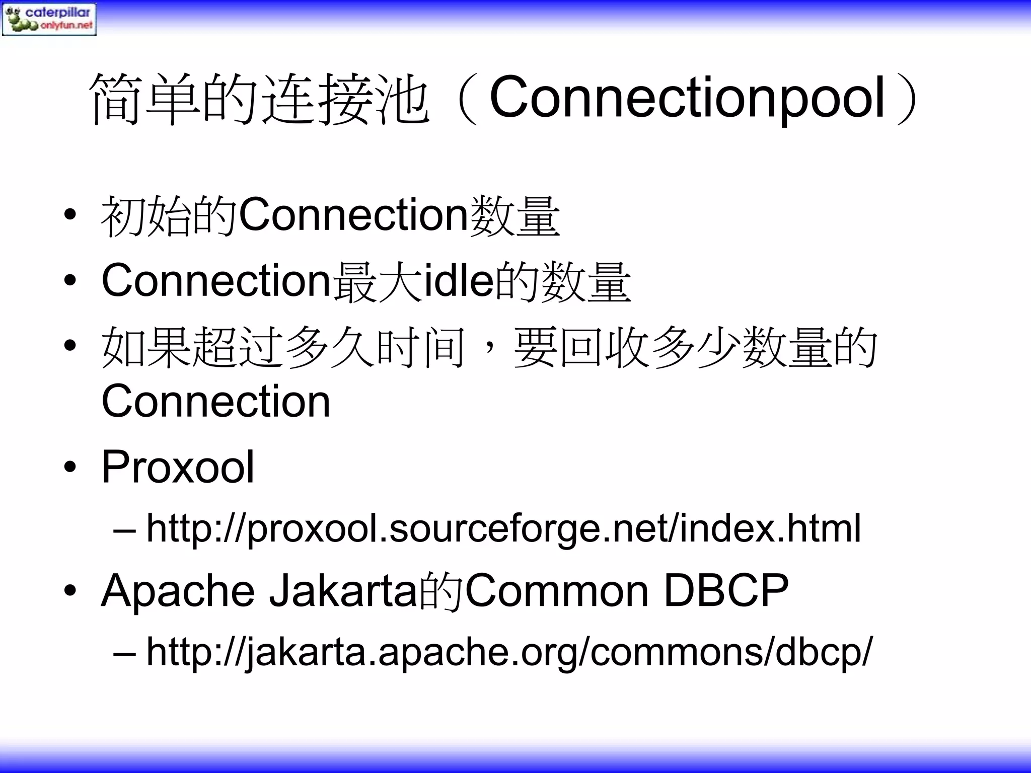 简单的连接池（Connectionpool） • 初始的Connection数量 • Connection最大idle的数量 • 如果超过多久时间，要回收多少数量的 Connection • Proxool – http://proxool.sourceforge.net/index.html • Apache Jakarta的Common DBCP – http://jakarta.apache.org/commons/dbcp/ 