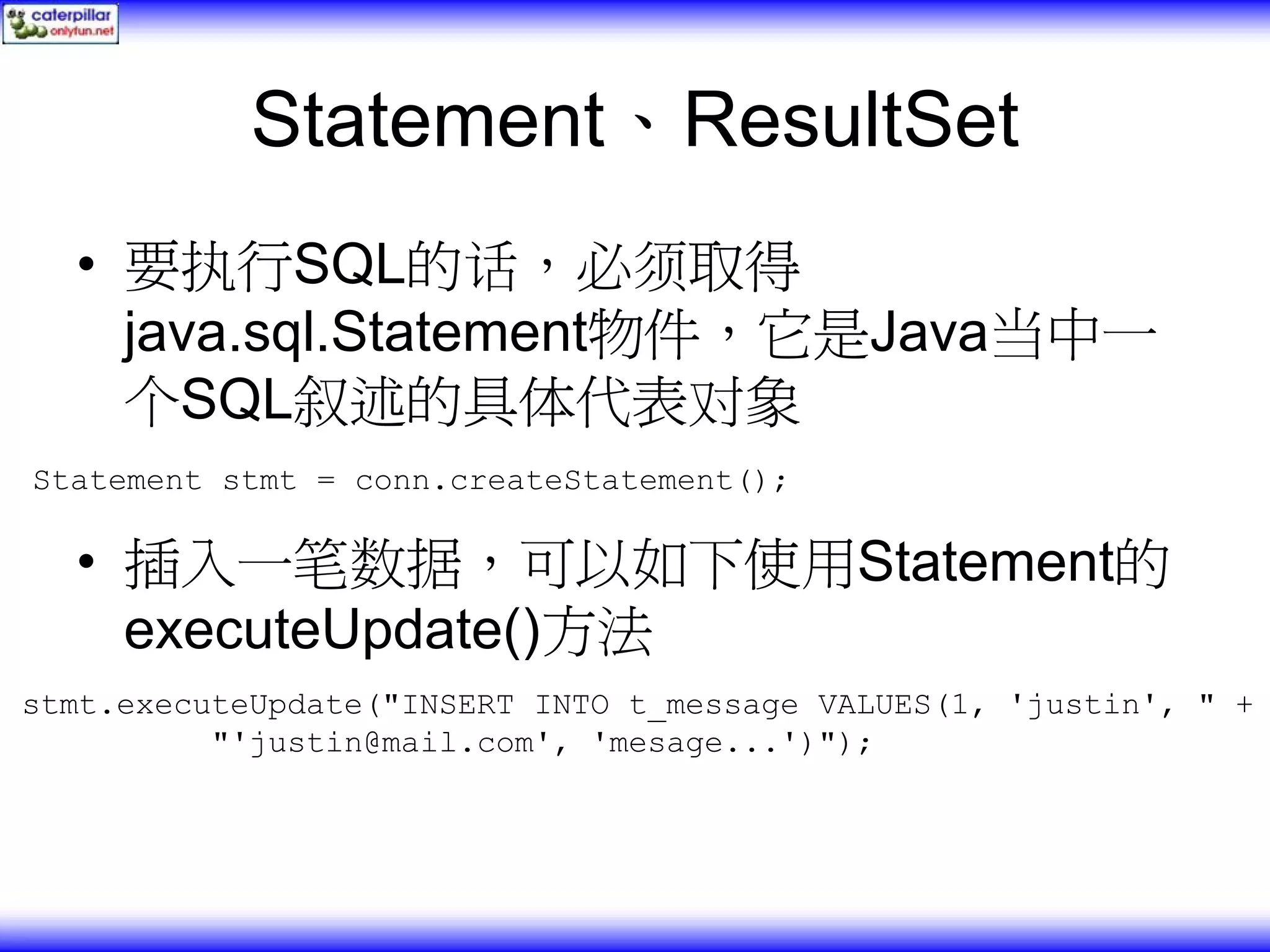 Statement、ResultSet • 要执行SQL的话，必须取得 java.sql.Statement物件，它是Java当中一 个SQL叙述的具体代表对象 Statement stmt = conn.createStatement(); • 插入一笔数据，可以如下使用Statement的 executeUpdate()方法 stmt.executeUpdate("INSERT INTO t_message VALUES(1, 'justin', " + "'justin@mail.com', 'mesage...')"); 