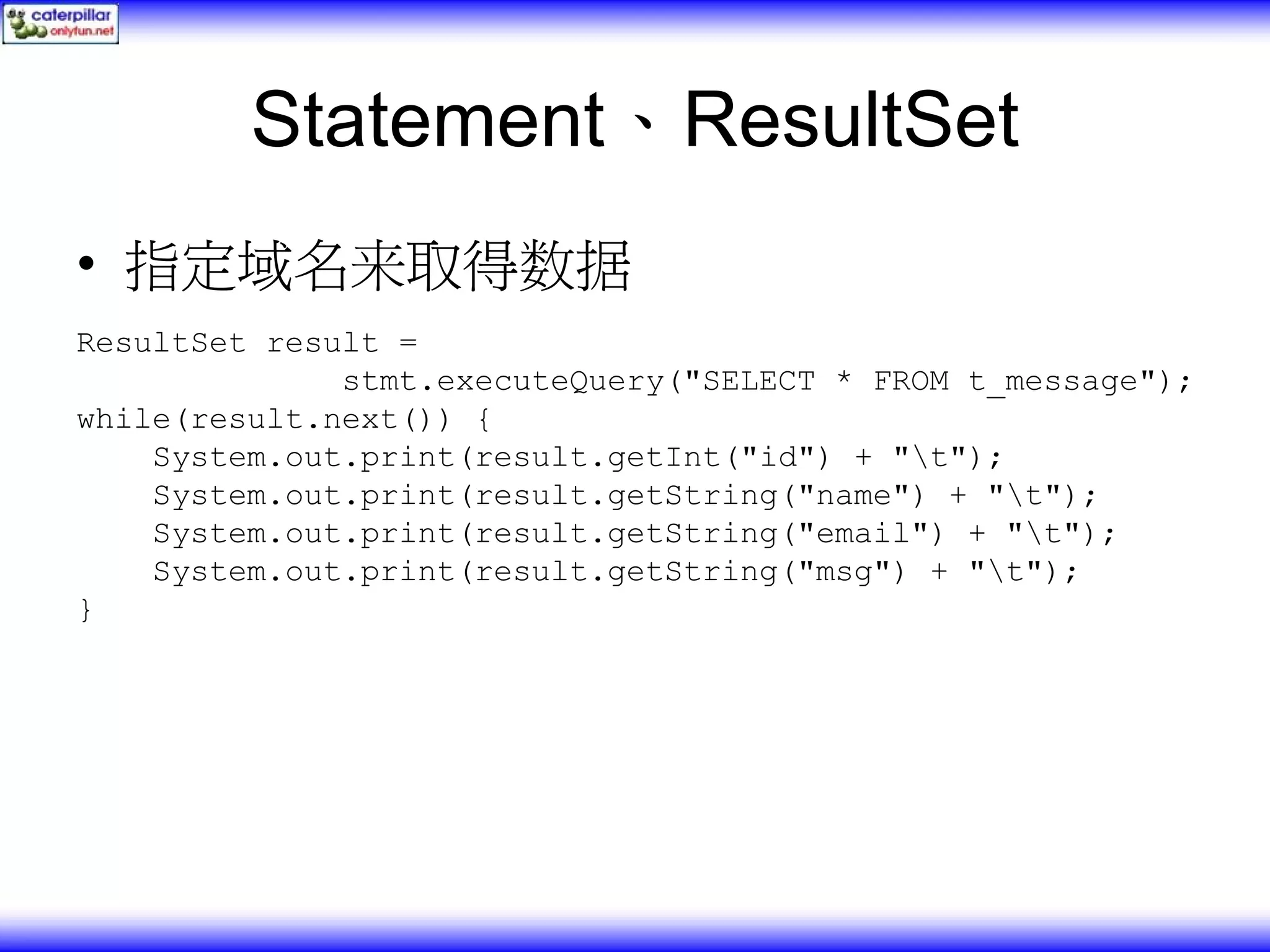 Statement、ResultSet • 指定域名来取得数据 ResultSet result = stmt.executeQuery("SELECT * FROM t_message"); while(result.next()) { System.out.print(result.getInt("id") + "t"); System.out.print(result.getString("name") + "t"); System.out.print(result.getString("email") + "t"); System.out.print(result.getString("msg") + "t"); } 