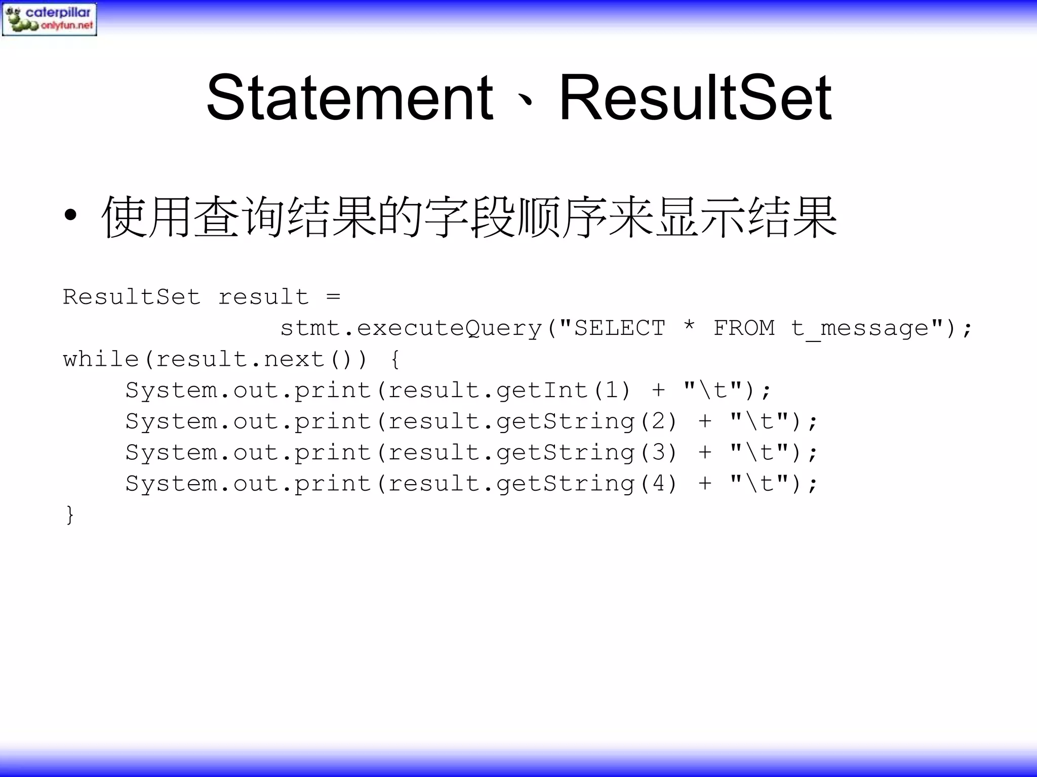 Statement、ResultSet • 使用查询结果的字段顺序来显示结果 ResultSet result = stmt.executeQuery("SELECT * FROM t_message"); while(result.next()) { System.out.print(result.getInt(1) + "t"); System.out.print(result.getString(2) + "t"); System.out.print(result.getString(3) + "t"); System.out.print(result.getString(4) + "t"); } 