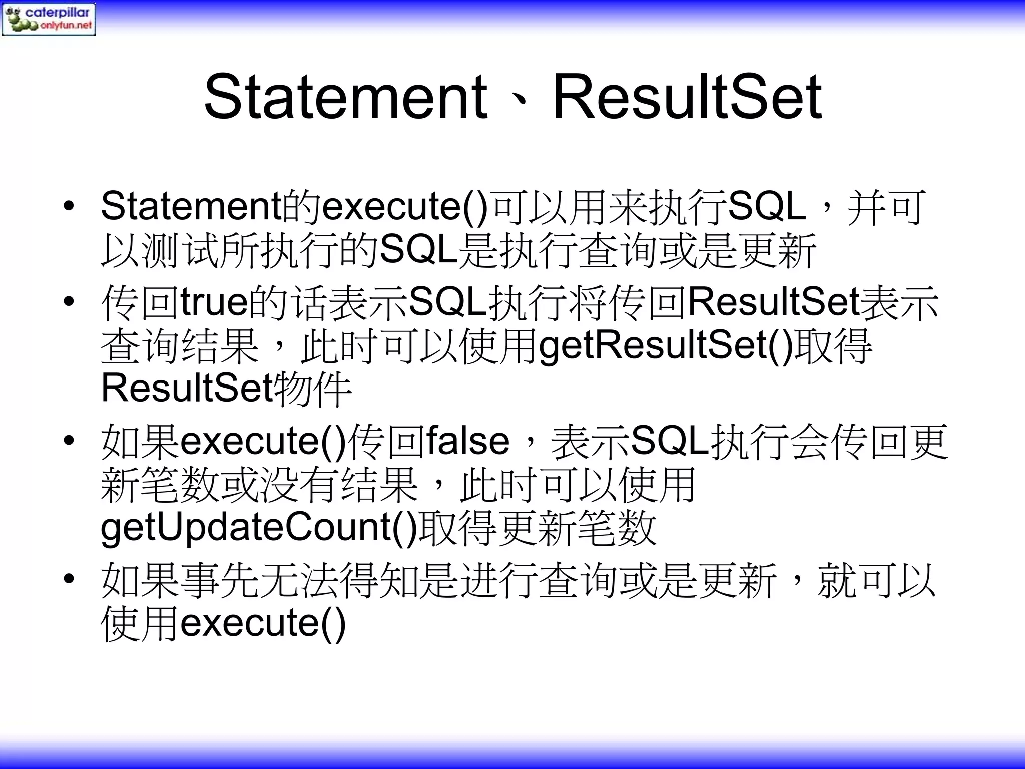 Statement、ResultSet • Statement的execute()可以用来执行SQL，并可 以测试所执行的SQL是执行查询或是更新 • 传回true的话表示SQL执行将传回ResultSet表示 查询结果，此时可以使用getResultSet()取得 ResultSet物件 • 如果execute()传回false，表示SQL执行会传回更 新笔数或没有结果，此时可以使用 getUpdateCount()取得更新笔数 • 如果事先无法得知是进行查询或是更新，就可以 使用execute() 