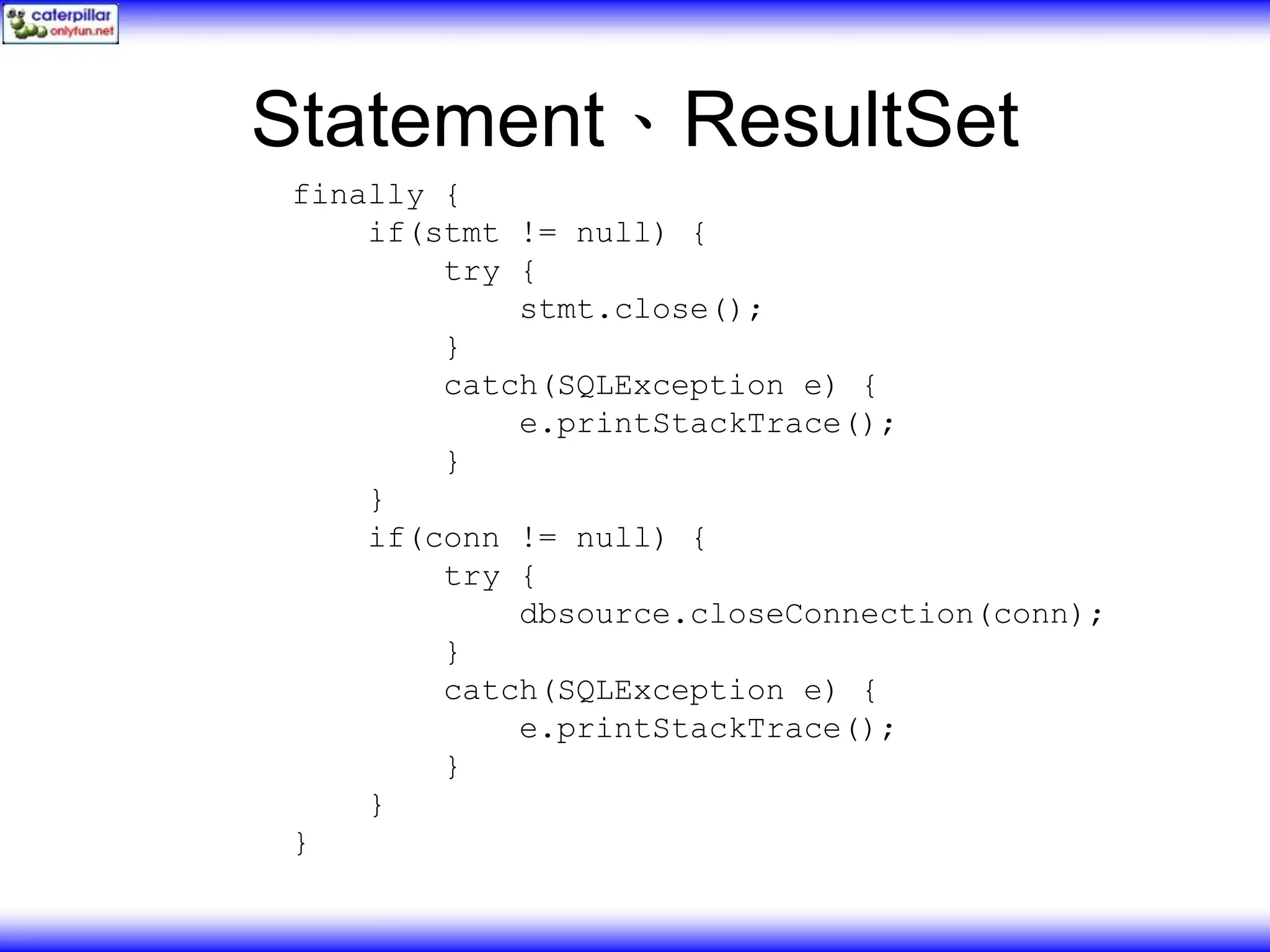 Statement、ResultSet finally { if(stmt != null) { try { stmt.close(); } catch(SQLException e) { e.printStackTrace(); } } if(conn != null) { try { dbsource.closeConnection(conn); } catch(SQLException e) { e.printStackTrace(); } } } 