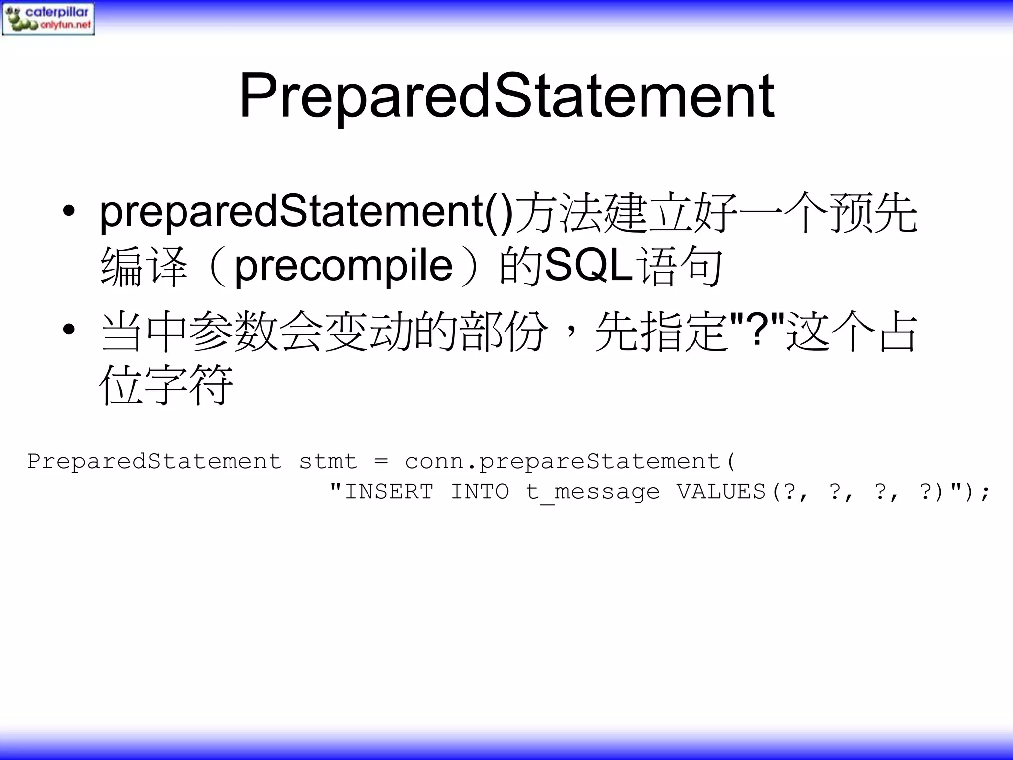 PreparedStatement • preparedStatement()方法建立好一个预先 编译（precompile）的SQL语句 • 当中参数会变动的部份，先指定"?"这个占 位字符 PreparedStatement stmt = conn.prepareStatement( "INSERT INTO t_message VALUES(?, ?, ?, ?)"); 