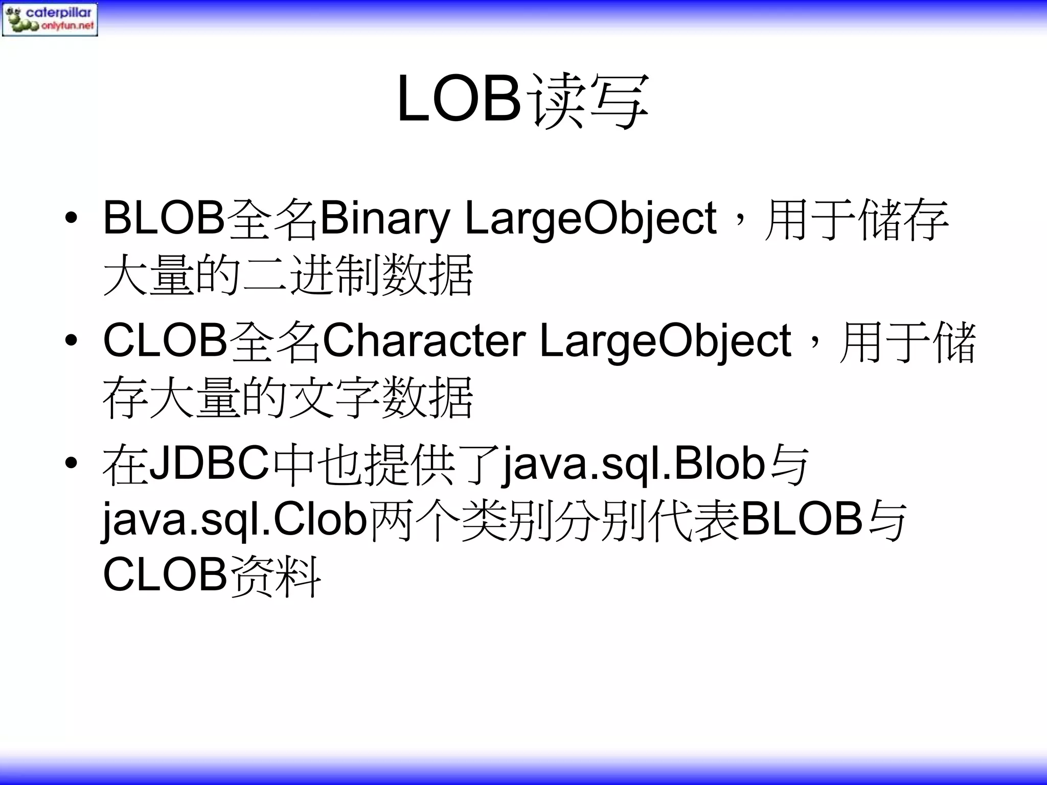 LOB读写 • BLOB全名Binary LargeObject，用于储存 大量的二进制数据 • CLOB全名Character LargeObject，用于储 存大量的文字数据 • 在JDBC中也提供了java.sql.Blob与 java.sql.Clob两个类别分别代表BLOB与 CLOB资料 