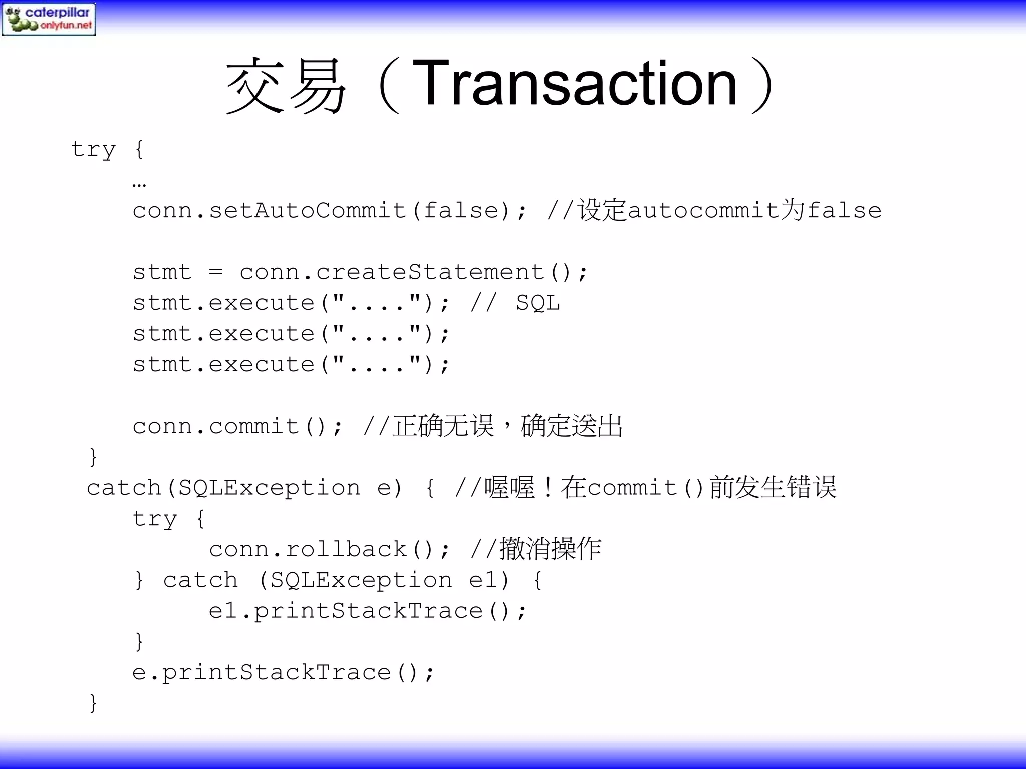 交易（Transaction） try { … conn.setAutoCommit(false); //设定autocommit为false stmt = conn.createStatement(); stmt.execute("...."); // SQL stmt.execute("...."); stmt.execute("...."); conn.commit(); //正确无误，确定送出 } catch(SQLException e) { //喔喔！在commit()前发生错误 try { conn.rollback(); //撤消操作 } catch (SQLException e1) { e1.printStackTrace(); } e.printStackTrace(); } 