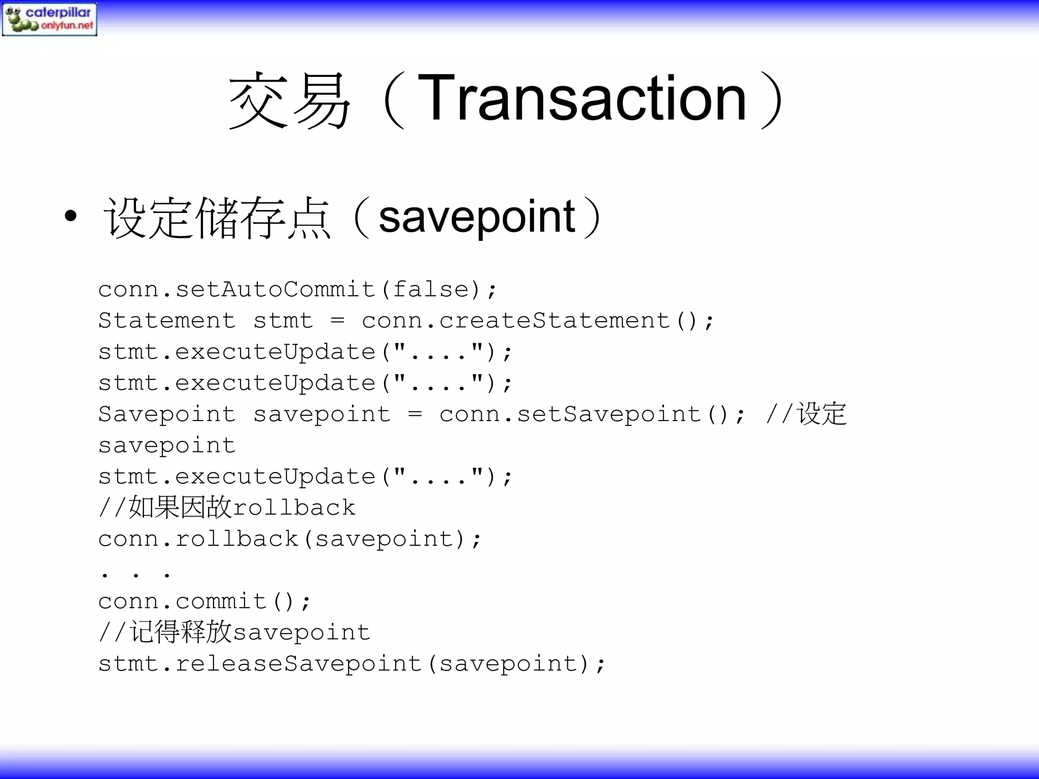 交易（Transaction） • 设定储存点（savepoint） conn.setAutoCommit(false); Statement stmt = conn.createStatement(); stmt.executeUpdate("...."); stmt.executeUpdate("...."); Savepoint savepoint = conn.setSavepoint(); //设定 savepoint stmt.executeUpdate("...."); //如果因故rollback conn.rollback(savepoint); . . . conn.commit(); //记得释放savepoint stmt.releaseSavepoint(savepoint); 