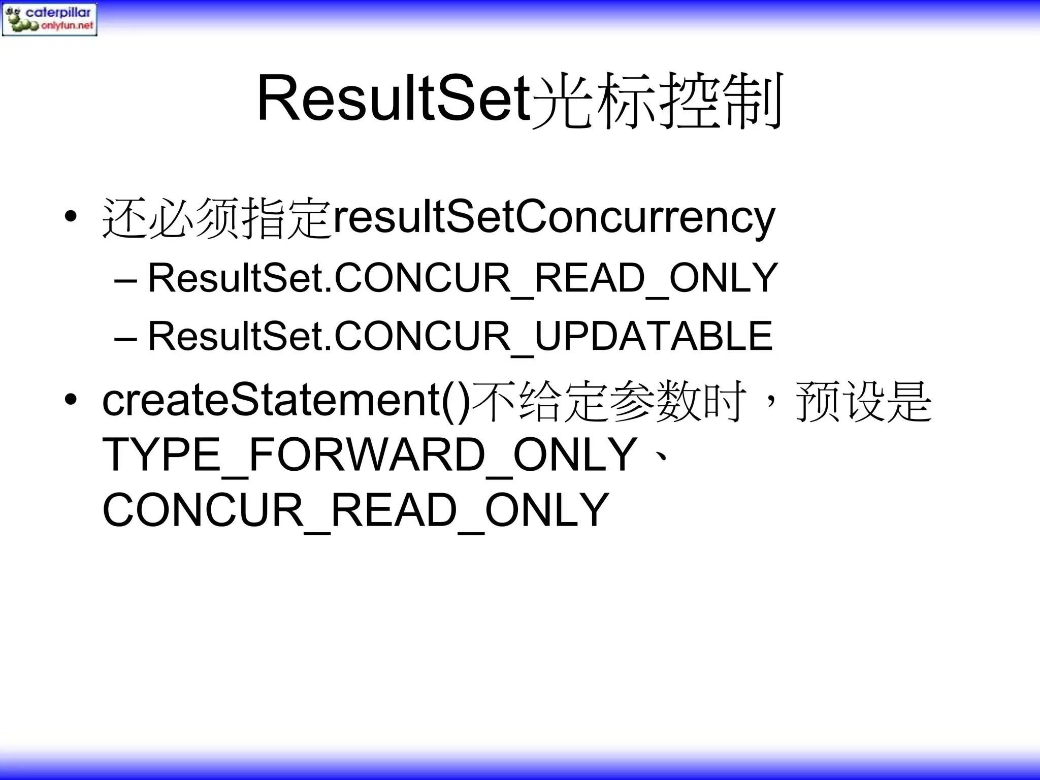 ResultSet光标控制 • 还必须指定resultSetConcurrency – ResultSet.CONCUR_READ_ONLY – ResultSet.CONCUR_UPDATABLE • createStatement()不给定参数时，预设是 TYPE_FORWARD_ONLY、 CONCUR_READ_ONLY 