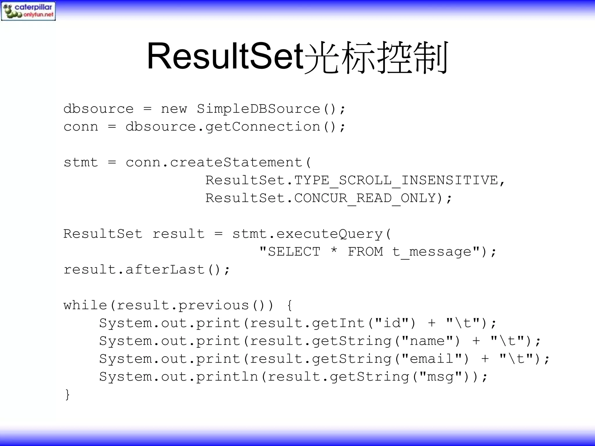 ResultSet光标控制 dbsource = new SimpleDBSource(); conn = dbsource.getConnection(); stmt = conn.createStatement( ResultSet.TYPE_SCROLL_INSENSITIVE, ResultSet.CONCUR_READ_ONLY); ResultSet result = stmt.executeQuery( "SELECT * FROM t_message"); result.afterLast(); while(result.previous()) { System.out.print(result.getInt("id") + "t"); System.out.print(result.getString("name") + "t"); System.out.print(result.getString("email") + "t"); System.out.println(result.getString("msg")); } 