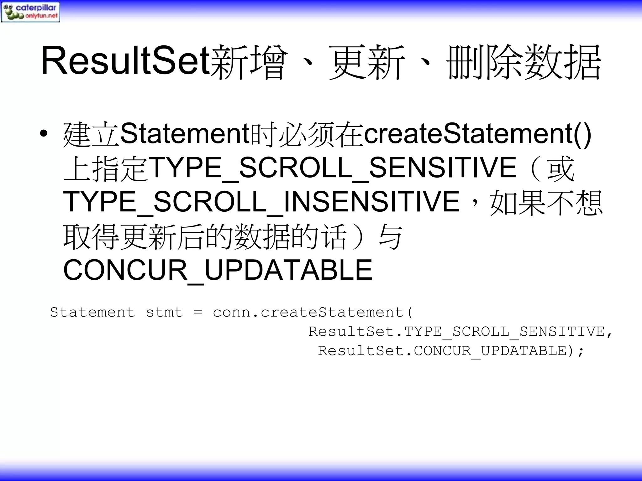 ResultSet新增、更新、删除数据 • 建立Statement时必须在createStatement() 上指定TYPE_SCROLL_SENSITIVE（或 TYPE_SCROLL_INSENSITIVE，如果不想 取得更新后的数据的话）与 CONCUR_UPDATABLE Statement stmt = conn.createStatement( ResultSet.TYPE_SCROLL_SENSITIVE, ResultSet.CONCUR_UPDATABLE); 