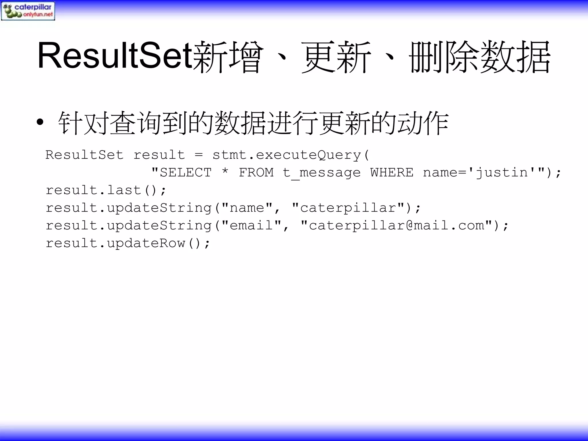 ResultSet新增、更新、删除数据 • 针对查询到的数据进行更新的动作 ResultSet result = stmt.executeQuery( "SELECT * FROM t_message WHERE name='justin'"); result.last(); result.updateString("name", "caterpillar"); result.updateString("email", "caterpillar@mail.com"); result.updateRow(); 