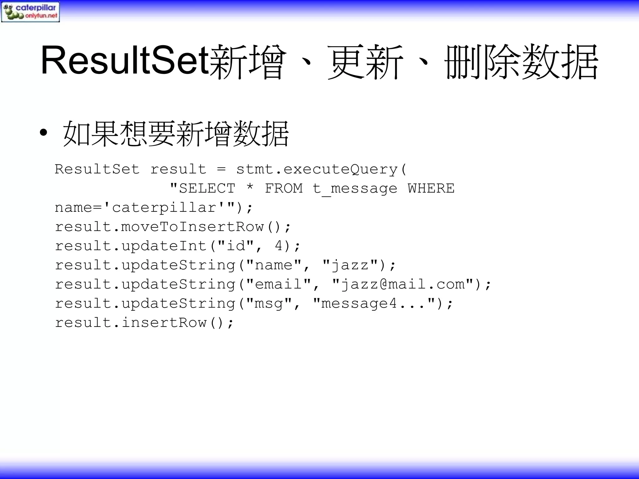 ResultSet新增、更新、删除数据 • 如果想要新增数据 ResultSet result = stmt.executeQuery( "SELECT * FROM t_message WHERE name='caterpillar'"); result.moveToInsertRow(); result.updateInt("id", 4); result.updateString("name", "jazz"); result.updateString("email", "jazz@mail.com"); result.updateString("msg", "message4..."); result.insertRow(); 