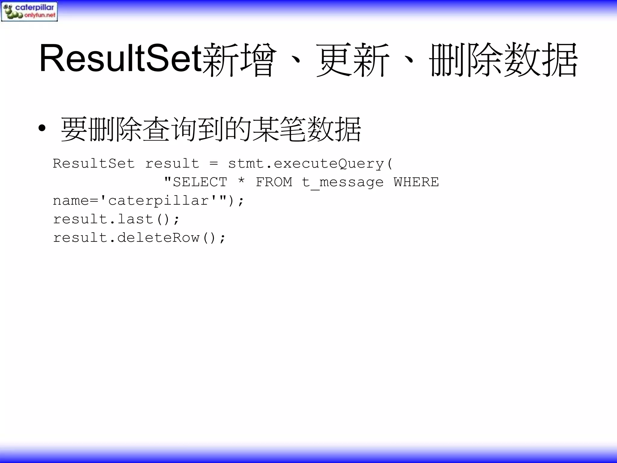 ResultSet新增、更新、删除数据 • 要删除查询到的某笔数据 ResultSet result = stmt.executeQuery( "SELECT * FROM t_message WHERE name='caterpillar'"); result.last(); result.deleteRow(); 