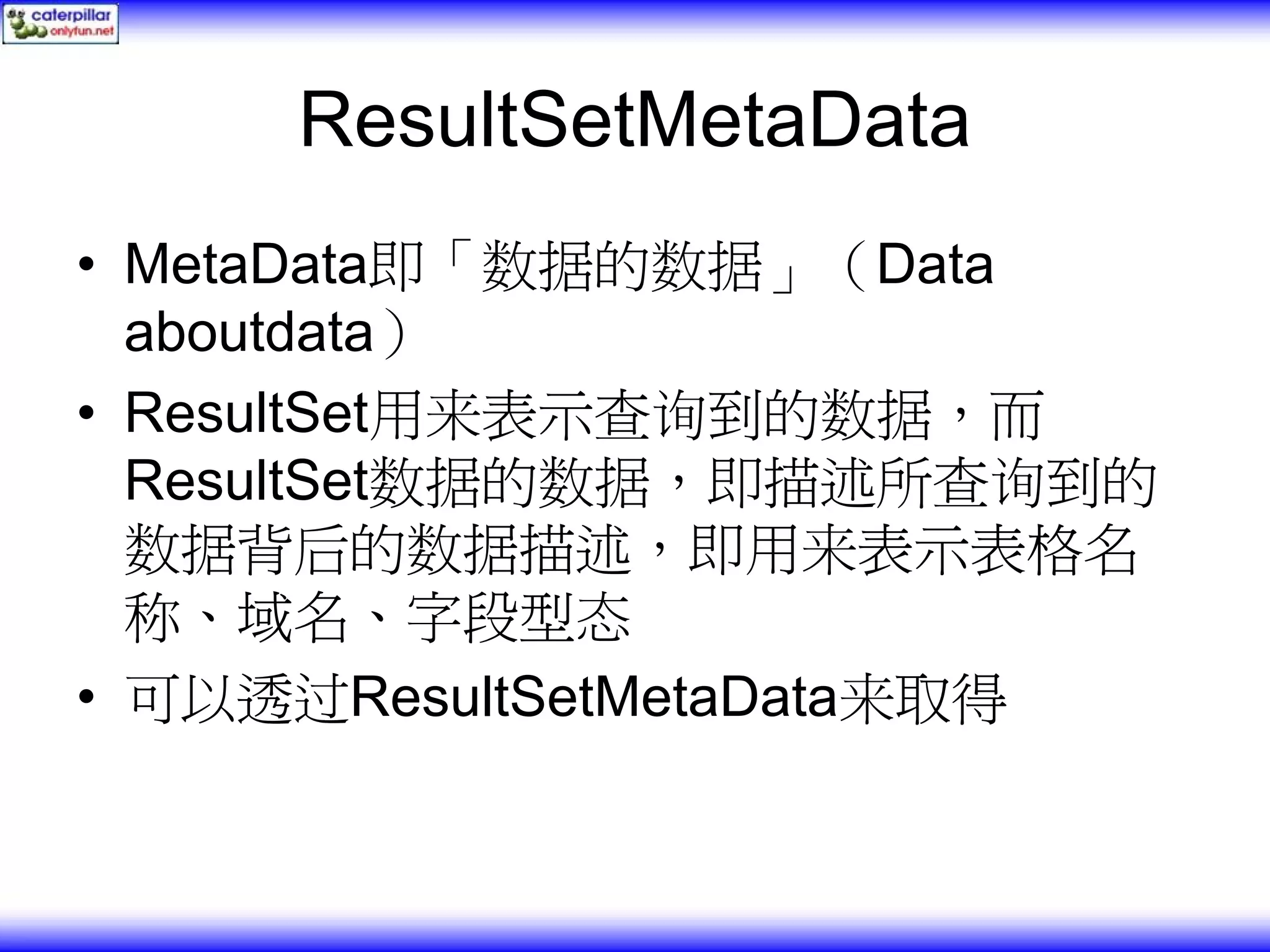 ResultSetMetaData • MetaData即「数据的数据」（Data aboutdata） • ResultSet用来表示查询到的数据，而 ResultSet数据的数据，即描述所查询到的 数据背后的数据描述，即用来表示表格名 称、域名、字段型态 • 可以透过ResultSetMetaData来取得 
