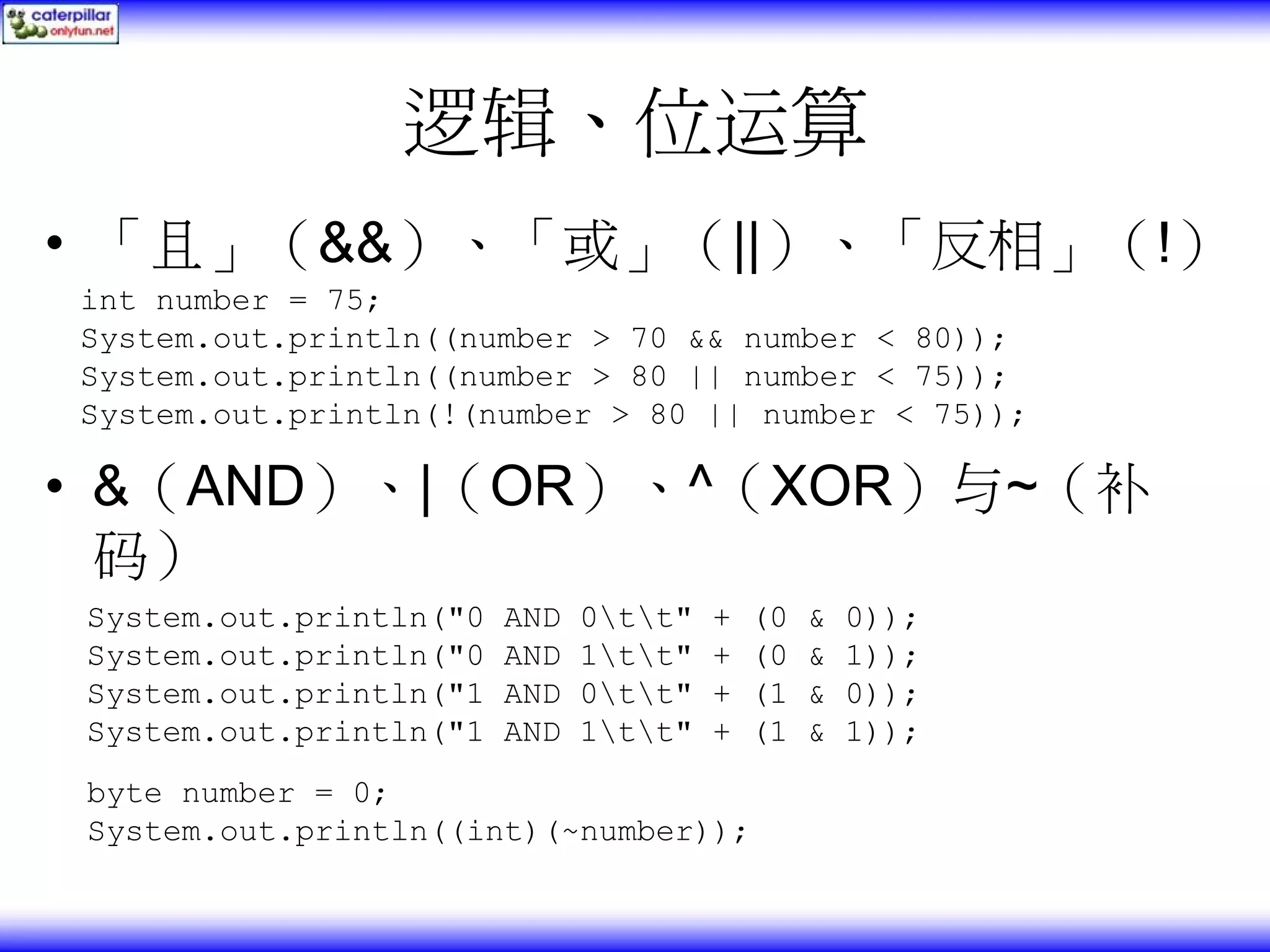 逻辑、位运算 • 「且」（&&）、「或」（||）、「反相」（!） int number = 75; System.out.println((number > 70 && number < 80)); System.out.println((number > 80 || number < 75)); System.out.println(!(number > 80 || number < 75)); • &（AND）、|（OR）、^（XOR）与~（补 码） System.out.println("0 AND 0tt" + (0 & 0)); System.out.println("0 AND 1tt" + (0 & 1)); System.out.println("1 AND 0tt" + (1 & 0)); System.out.println("1 AND 1tt" + (1 & 1)); byte number = 0; System.out.println((int)(~number)); 