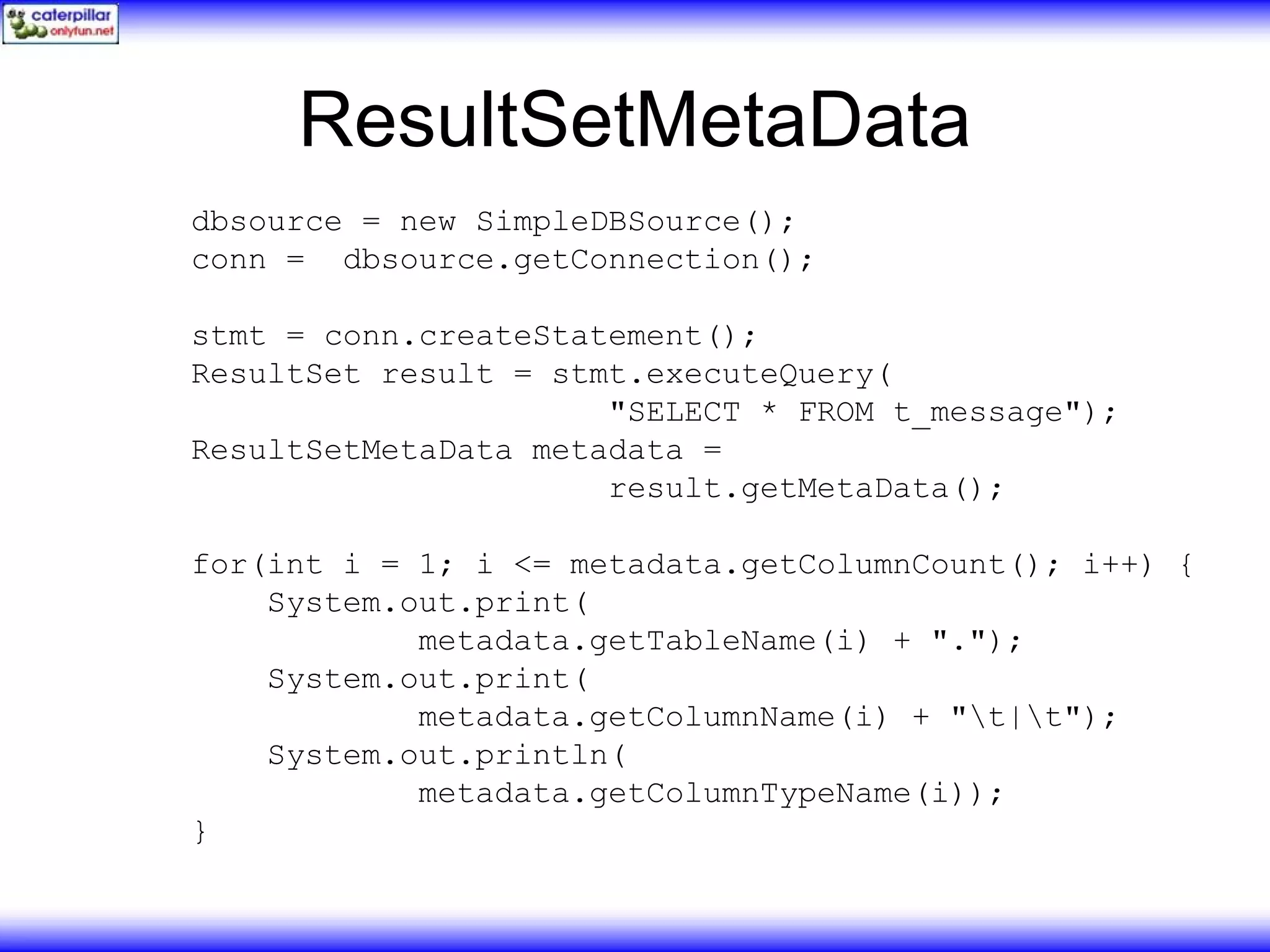 ResultSetMetaData dbsource = new SimpleDBSource(); conn = dbsource.getConnection(); stmt = conn.createStatement(); ResultSet result = stmt.executeQuery( "SELECT * FROM t_message"); ResultSetMetaData metadata = result.getMetaData(); for(int i = 1; i <= metadata.getColumnCount(); i++) { System.out.print( metadata.getTableName(i) + "."); System.out.print( metadata.getColumnName(i) + "t|t"); System.out.println( metadata.getColumnTypeName(i)); } 