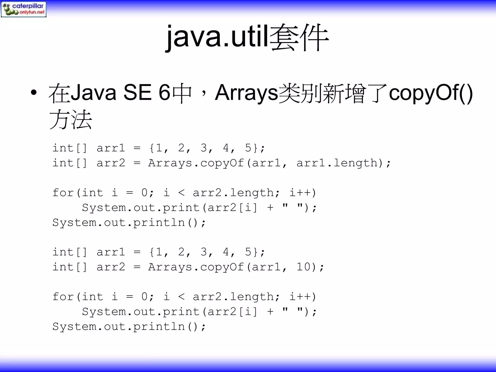 java.util套件 • 在Java SE 6中，Arrays类别新增了copyOf() 方法 int[] arr1 = {1, 2, 3, 4, 5}; int[] arr2 = Arrays.copyOf(arr1, arr1.length); for(int i = 0; i < arr2.length; i++) System.out.print(arr2[i] + " "); System.out.println(); int[] arr1 = {1, 2, 3, 4, 5}; int[] arr2 = Arrays.copyOf(arr1, 10); for(int i = 0; i < arr2.length; i++) System.out.print(arr2[i] + " "); System.out.println(); 