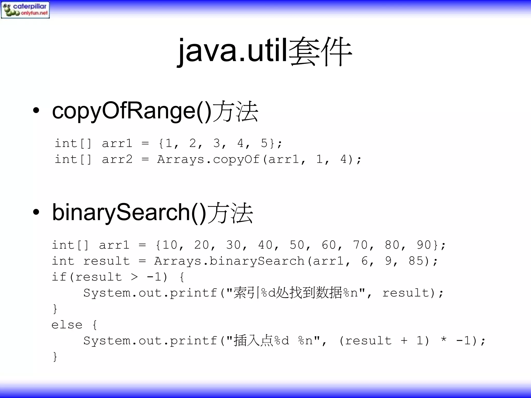 java.util套件 • copyOfRange()方法 int[] arr1 = {1, 2, 3, 4, 5}; int[] arr2 = Arrays.copyOf(arr1, 1, 4); • binarySearch()方法 int[] arr1 = {10, 20, 30, 40, 50, 60, 70, 80, 90}; int result = Arrays.binarySearch(arr1, 6, 9, 85); if(result > -1) { System.out.printf("索引%d处找到数据%n", result); } else { System.out.printf("插入点%d %n", (result + 1) * -1); } 