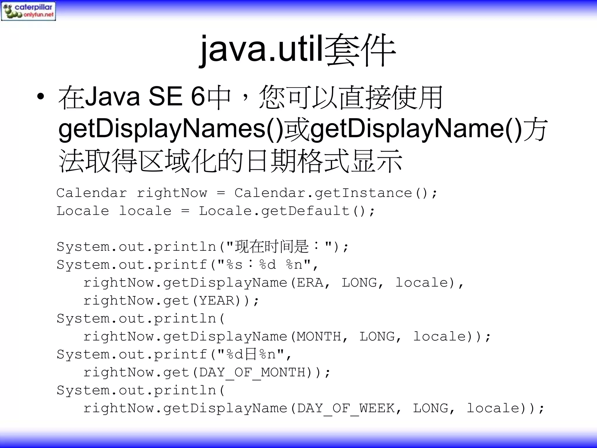 java.util套件 • 在Java SE 6中，您可以直接使用 getDisplayNames()或getDisplayName()方 法取得区域化的日期格式显示 Calendar rightNow = Calendar.getInstance(); Locale locale = Locale.getDefault(); System.out.println("现在时间是："); System.out.printf("%s：%d %n", rightNow.getDisplayName(ERA, LONG, locale), rightNow.get(YEAR)); System.out.println( rightNow.getDisplayName(MONTH, LONG, locale)); System.out.printf("%d日%n", rightNow.get(DAY_OF_MONTH)); System.out.println( rightNow.getDisplayName(DAY_OF_WEEK, LONG, locale)); 