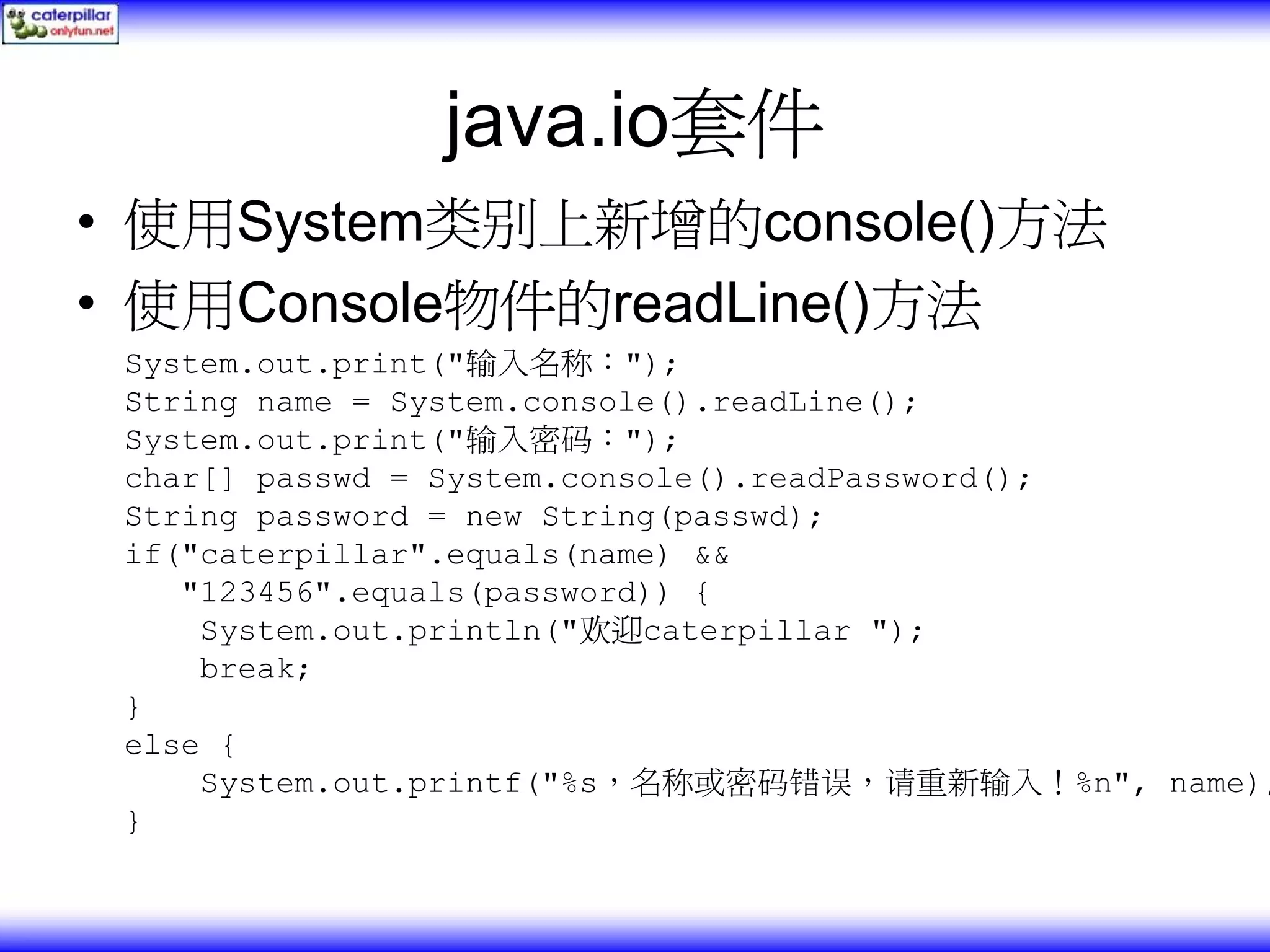 java.io套件 • 使用System类别上新增的console()方法 • 使用Console物件的readLine()方法 System.out.print("输入名称："); String name = System.console().readLine(); System.out.print("输入密码："); char[] passwd = System.console().readPassword(); String password = new String(passwd); if("caterpillar".equals(name) && "123456".equals(password)) { System.out.println("欢迎caterpillar "); break; } else { System.out.printf("%s，名称或密码错误，请重新输入！%n", name); } 