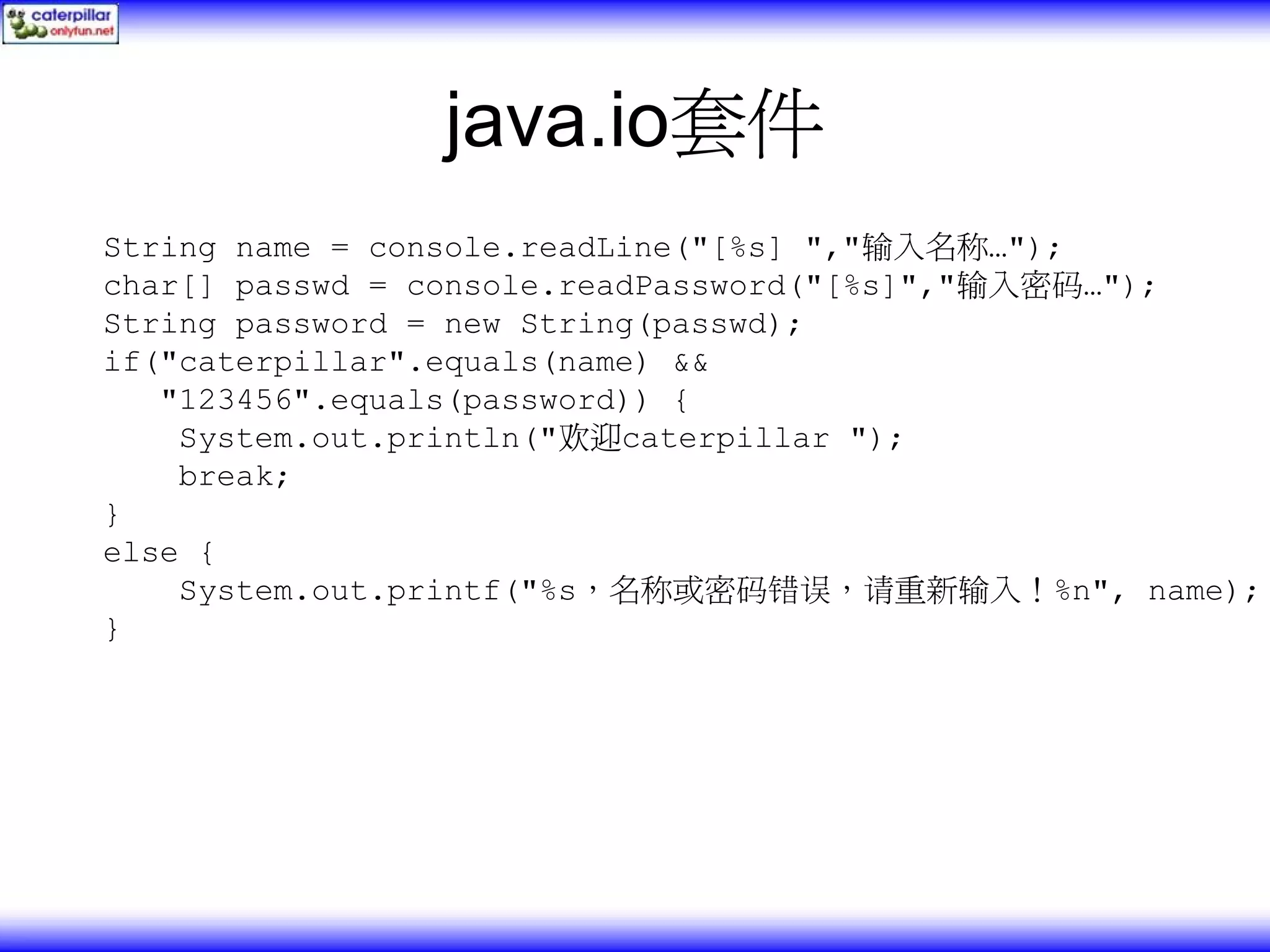java.io套件 String name = console.readLine("[%s] ","输入名称…"); char[] passwd = console.readPassword("[%s]","输入密码…"); String password = new String(passwd); if("caterpillar".equals(name) && "123456".equals(password)) { System.out.println("欢迎caterpillar "); break; } else { System.out.printf("%s，名称或密码错误，请重新输入！%n", name); } 