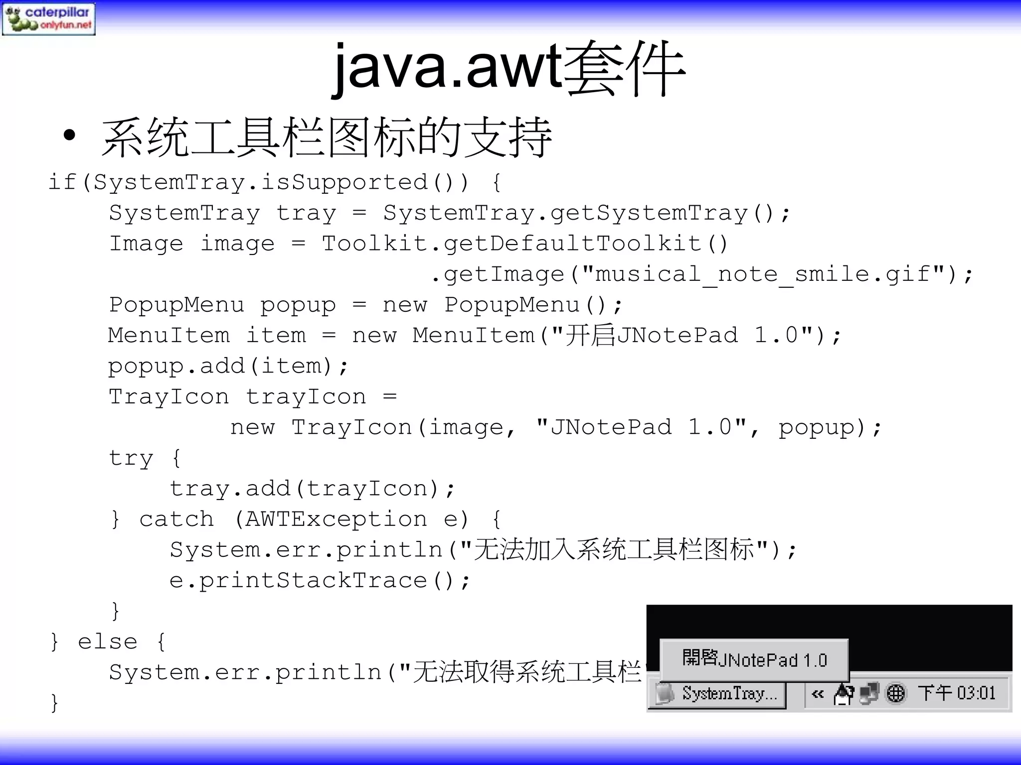 java.awt套件 • 系统工具栏图标的支持 if(SystemTray.isSupported()) { SystemTray tray = SystemTray.getSystemTray(); Image image = Toolkit.getDefaultToolkit() .getImage("musical_note_smile.gif"); PopupMenu popup = new PopupMenu(); MenuItem item = new MenuItem("开启JNotePad 1.0"); popup.add(item); TrayIcon trayIcon = new TrayIcon(image, "JNotePad 1.0", popup); try { tray.add(trayIcon); } catch (AWTException e) { System.err.println("无法加入系统工具栏图标"); e.printStackTrace(); } } else { System.err.println("无法取得系统工具栏"); } 