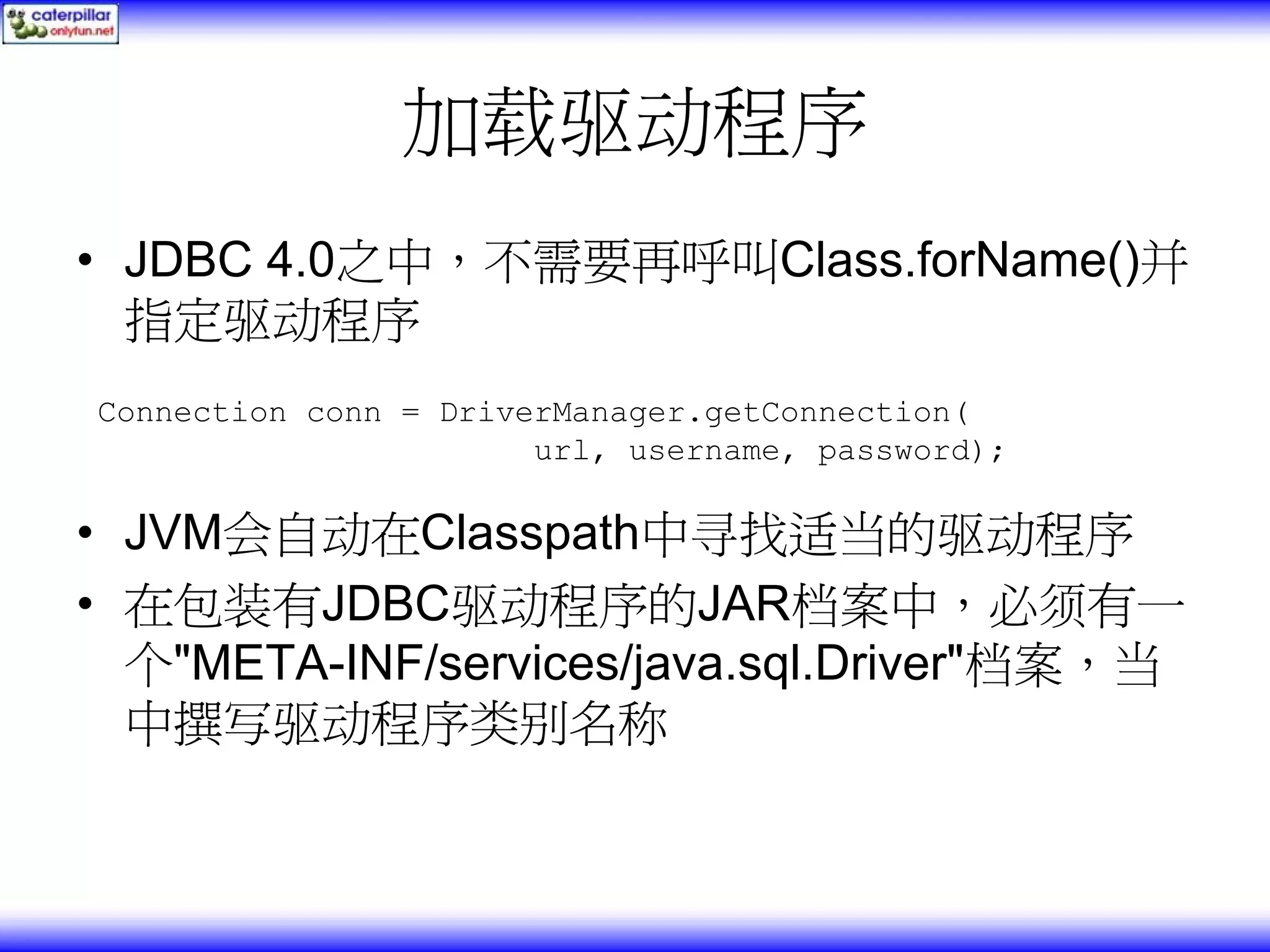 加载驱动程序 • JDBC 4.0之中，不需要再呼叫Class.forName()并 指定驱动程序 Connection conn = DriverManager.getConnection( url, username, password); • JVM会自动在Classpath中寻找适当的驱动程序 • 在包装有JDBC驱动程序的JAR档案中，必须有一 个"META-INF/services/java.sql.Driver"档案，当 中撰写驱动程序类别名称 