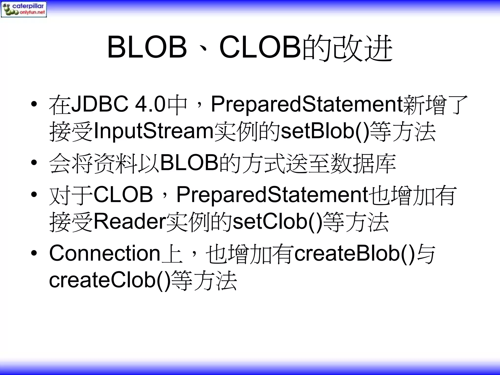 BLOB、CLOB的改进 • 在JDBC 4.0中，PreparedStatement新增了 接受InputStream实例的setBlob()等方法 • 会将资料以BLOB的方式送至数据库 • 对于CLOB，PreparedStatement也增加有 接受Reader实例的setClob()等方法 • Connection上，也增加有createBlob()与 createClob()等方法 