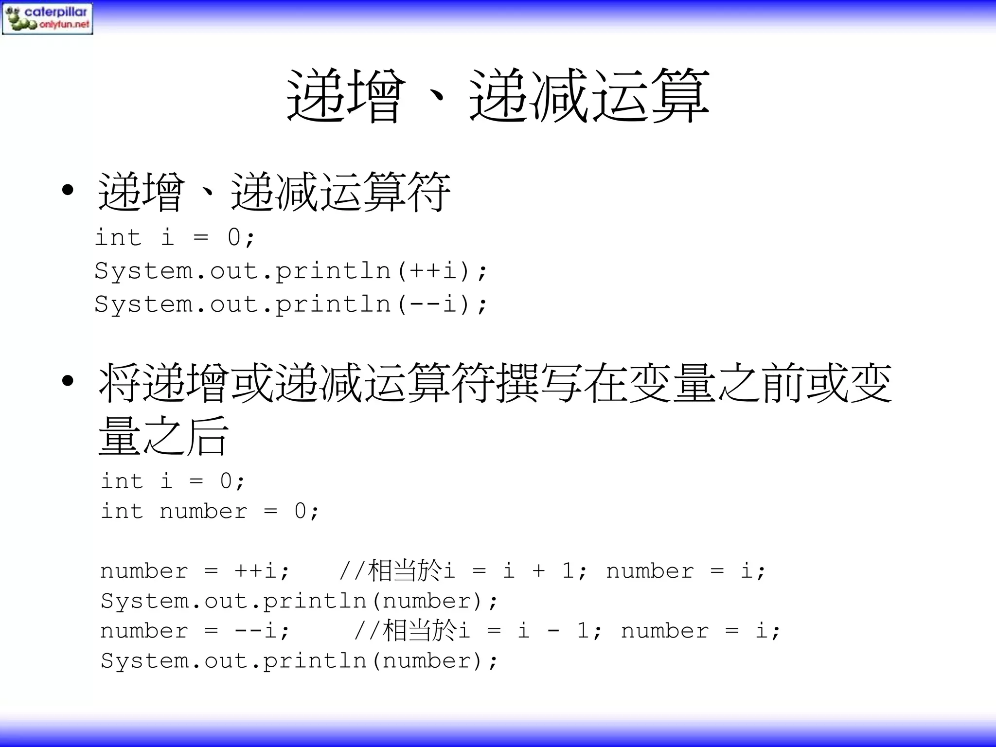 递增、递减运算 • 递增、递减运算符 int i = 0; System.out.println(++i); System.out.println(--i); • 将递增或递减运算符撰写在变量之前或变 量之后 int i = 0; int number = 0; number = ++i; //相当於i = i + 1; number = i; System.out.println(number); number = --i; //相当於i = i - 1; number = i; System.out.println(number); 