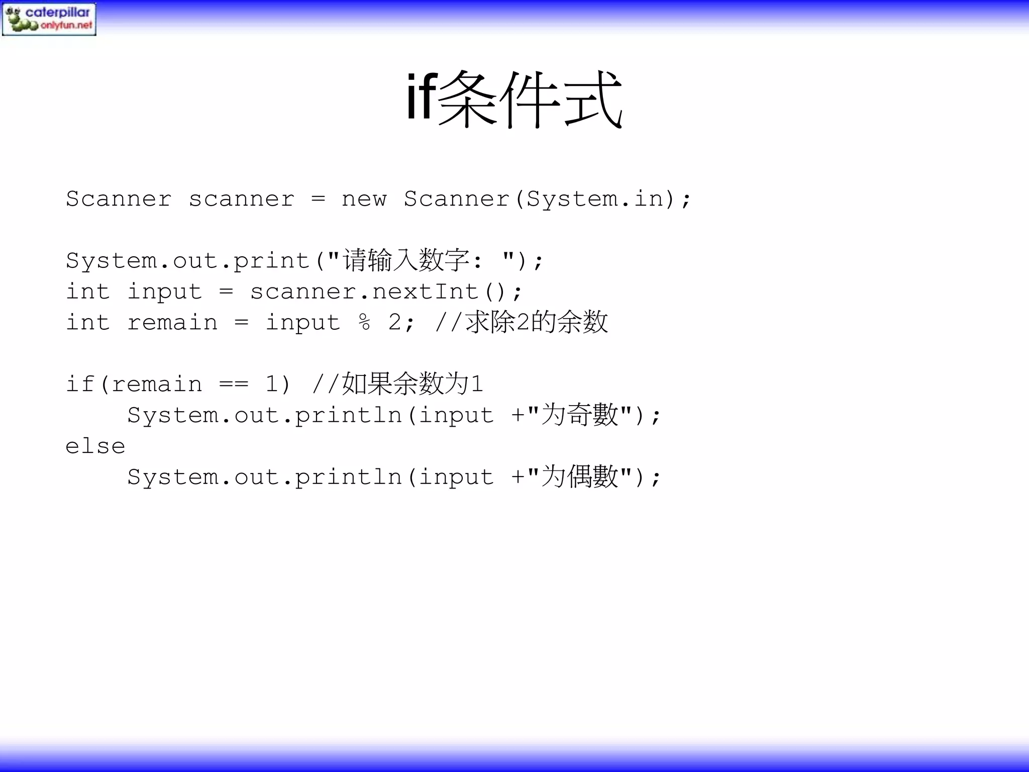 if条件式 Scanner scanner = new Scanner(System.in); System.out.print("请输入数字: "); int input = scanner.nextInt(); int remain = input % 2; //求除2的余数 if(remain == 1) //如果余数为1 System.out.println(input +"为奇數"); else System.out.println(input +"为偶數"); 