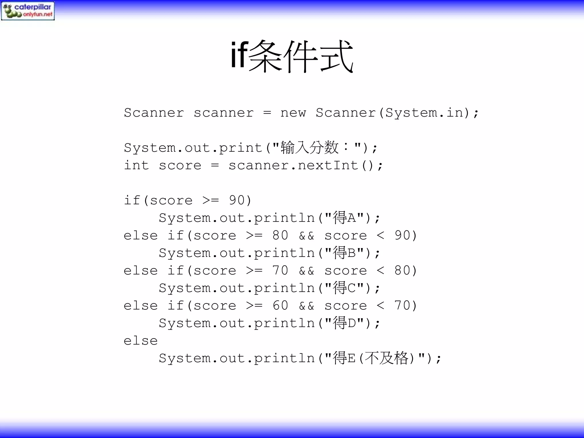 if条件式 Scanner scanner = new Scanner(System.in); System.out.print("输入分数："); int score = scanner.nextInt(); if(score >= 90) System.out.println("得A"); else if(score >= 80 && score < 90) System.out.println("得B"); else if(score >= 70 && score < 80) System.out.println("得C"); else if(score >= 60 && score < 70) System.out.println("得D"); else System.out.println("得E(不及格)"); 