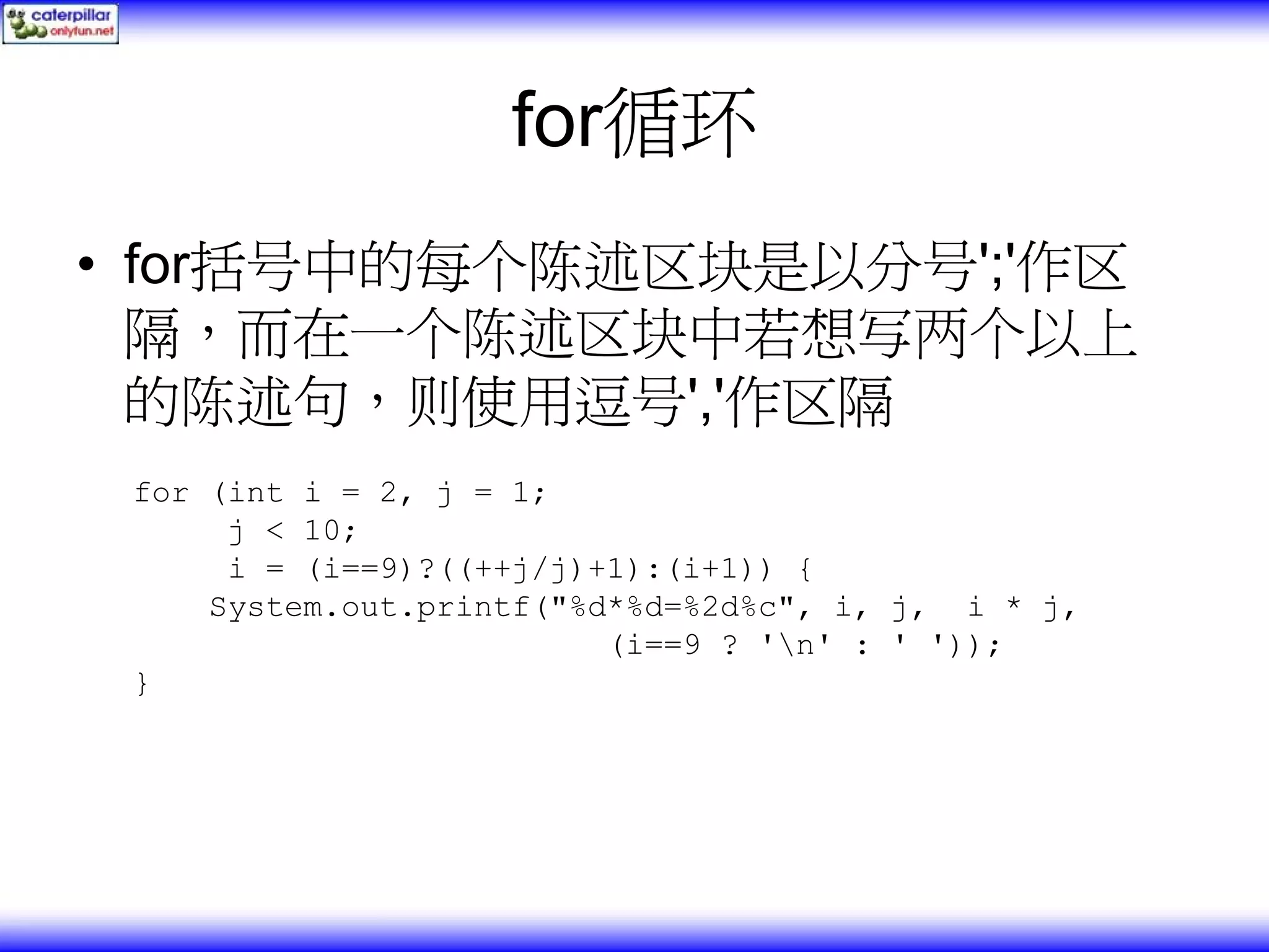 for循环 • for括号中的每个陈述区块是以分号';'作区 隔，而在一个陈述区块中若想写两个以上 的陈述句，则使用逗号','作区隔 for (int i = 2, j = 1; j < 10; i = (i==9)?((++j/j)+1):(i+1)) { System.out.printf("%d*%d=%2d%c", i, j, i * j, (i==9 ? 'n' : ' ')); } 