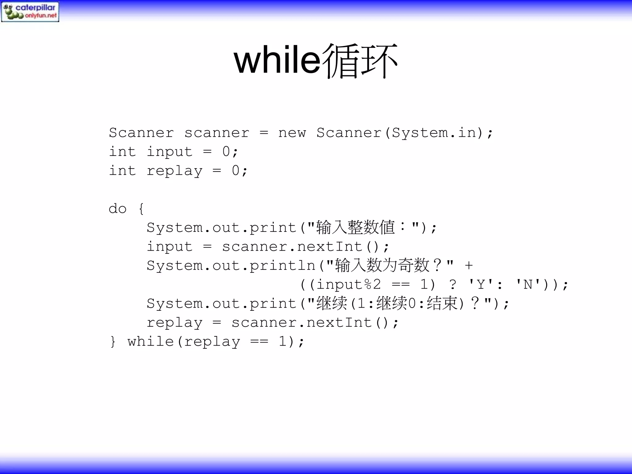 while循环 Scanner scanner = new Scanner(System.in); int input = 0; int replay = 0; do { System.out.print("输入整数值："); input = scanner.nextInt(); System.out.println("输入数为奇数？" + ((input%2 == 1) ? 'Y': 'N')); System.out.print("继续(1:继续0:结束)？"); replay = scanner.nextInt(); } while(replay == 1); 