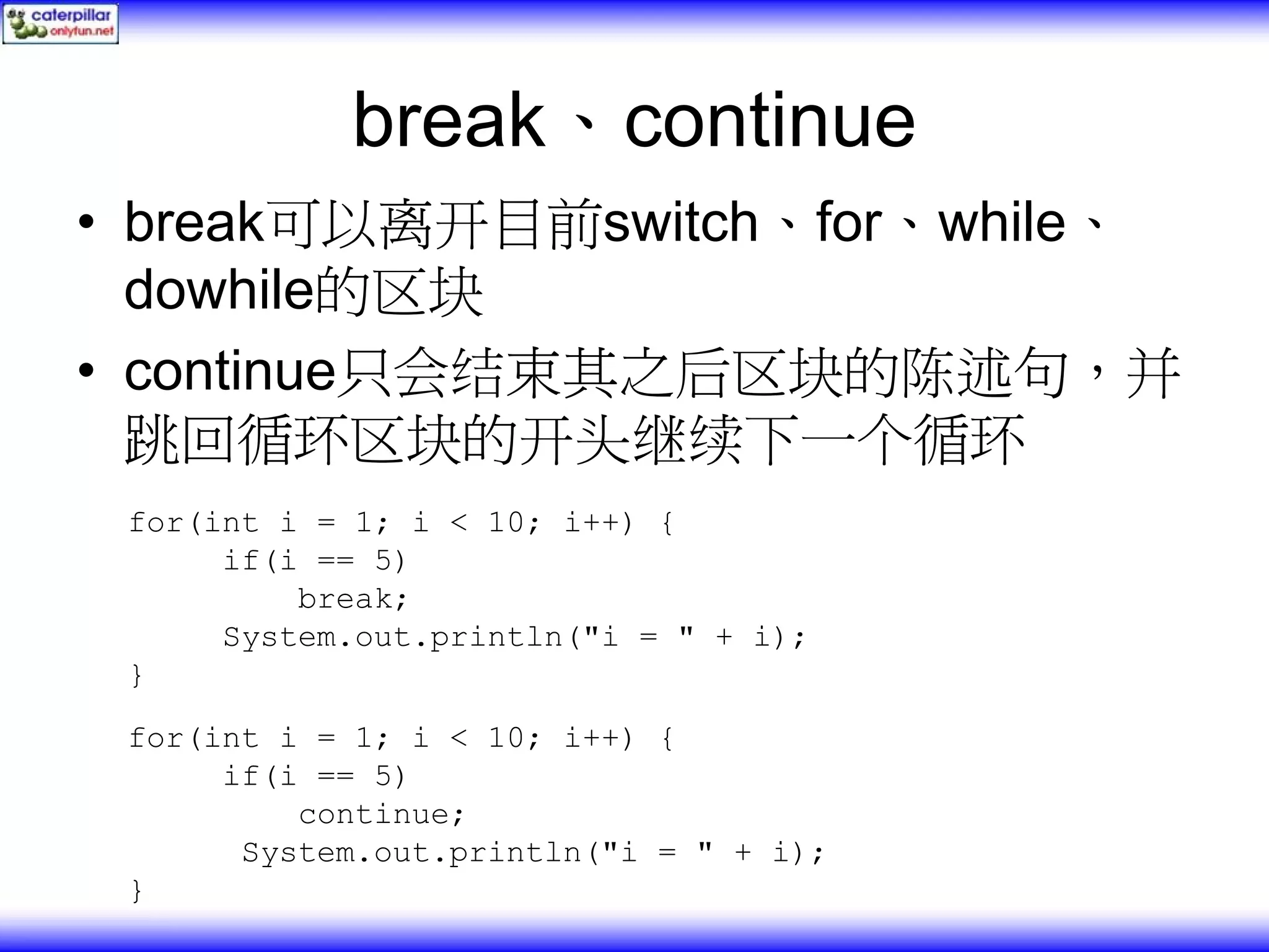 break、continue • break可以离开目前switch、for、while、 dowhile的区块 • continue只会结束其之后区块的陈述句，并 跳回循环区块的开头继续下一个循环 for(int i = 1; i < 10; i++) { if(i == 5) break; System.out.println("i = " + i); } for(int i = 1; i < 10; i++) { if(i == 5) continue; System.out.println("i = " + i); } 