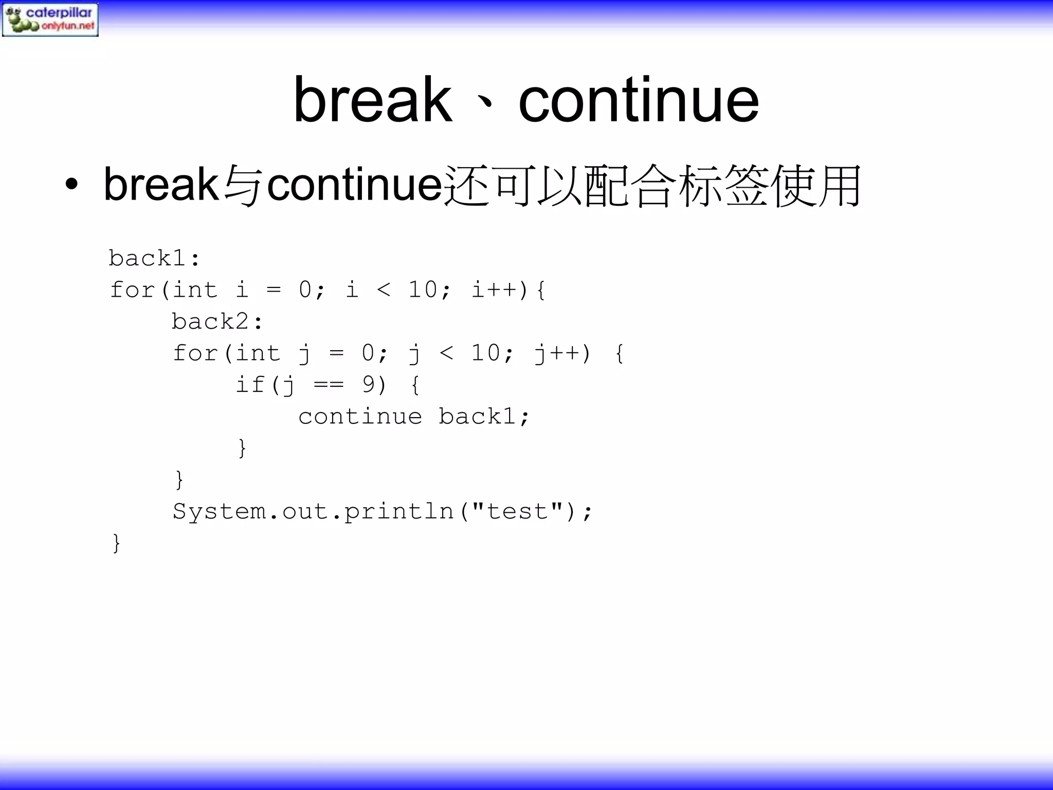 break、continue • break与continue还可以配合标签使用 back1: for(int i = 0; i < 10; i++){ back2: for(int j = 0; j < 10; j++) { if(j == 9) { continue back1; } } System.out.println("test"); } 