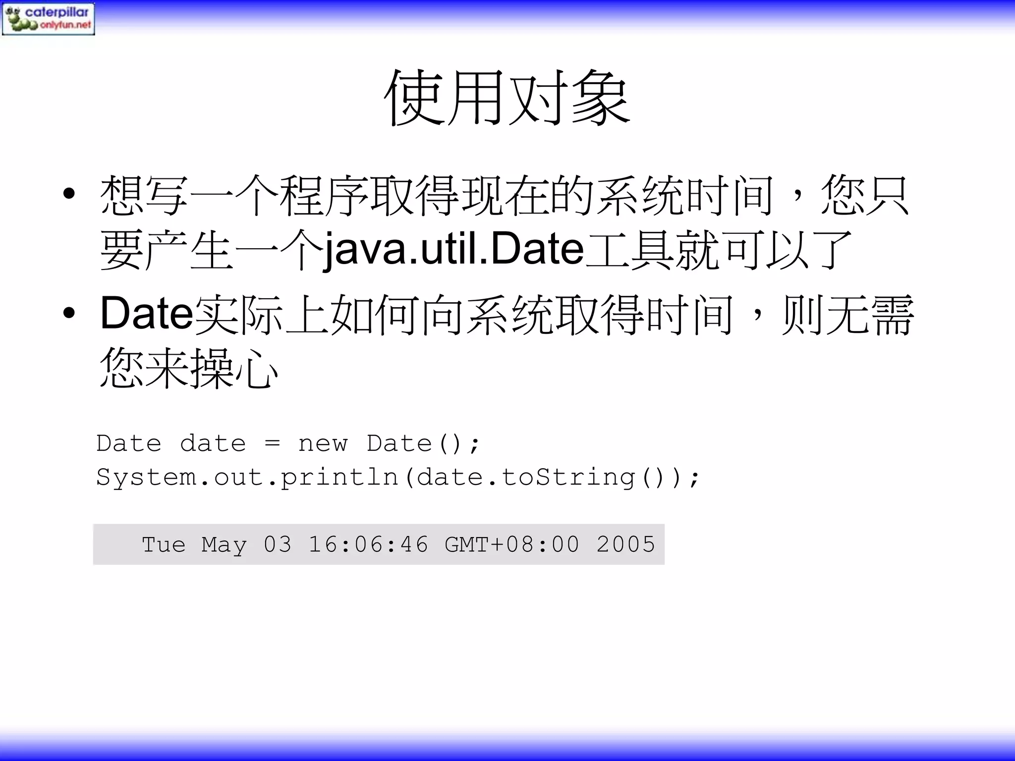 使用对象 • 想写一个程序取得现在的系统时间，您只 要产生一个java.util.Date工具就可以了 • Date实际上如何向系统取得时间，则无需 您来操心 Date date = new Date(); System.out.println(date.toString()); Tue May 03 16:06:46 GMT+08:00 2005 