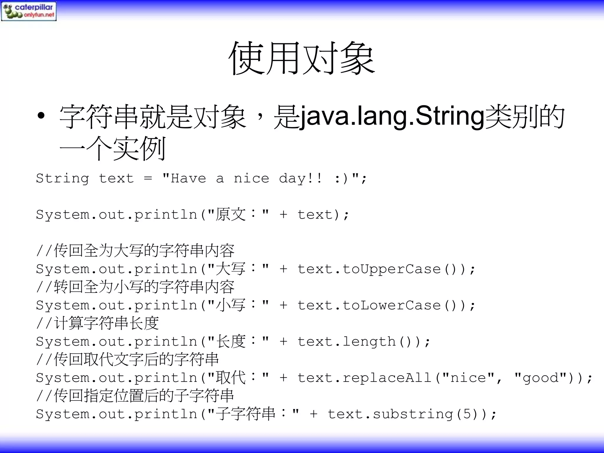 使用对象 • 字符串就是对象，是java.lang.String类别的 一个实例 String text = "Have a nice day!! :)"; System.out.println("原文：" + text); //传回全为大写的字符串内容 System.out.println("大写：" + text.toUpperCase()); //转回全为小写的字符串内容 System.out.println("小写：" + text.toLowerCase()); //计算字符串长度 System.out.println("长度：" + text.length()); //传回取代文字后的字符串 System.out.println("取代：" + text.replaceAll("nice", "good")); //传回指定位置后的子字符串 System.out.println("子字符串：" + text.substring(5)); 