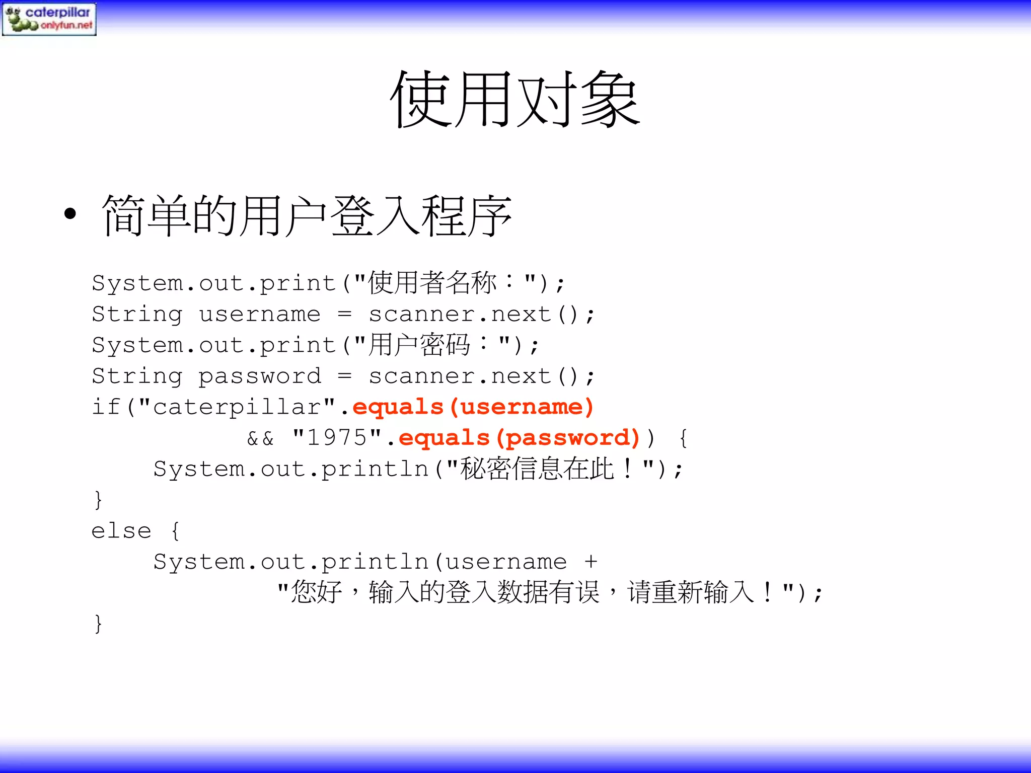 使用对象 • 简单的用户登入程序 System.out.print("使用者名称："); String username = scanner.next(); System.out.print("用户密码："); String password = scanner.next(); if("caterpillar".equals(username) && "1975".equals(password)) { System.out.println("秘密信息在此！"); } else { System.out.println(username + "您好，输入的登入数据有误，请重新输入！"); } 