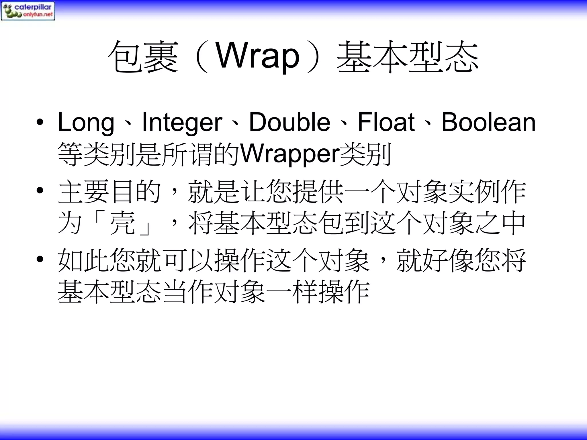 包裹（Wrap）基本型态 • Long、Integer、Double、Float、Boolean 等类别是所谓的Wrapper类别 • 主要目的，就是让您提供一个对象实例作 为「壳」，将基本型态包到这个对象之中 • 如此您就可以操作这个对象，就好像您将 基本型态当作对象一样操作 