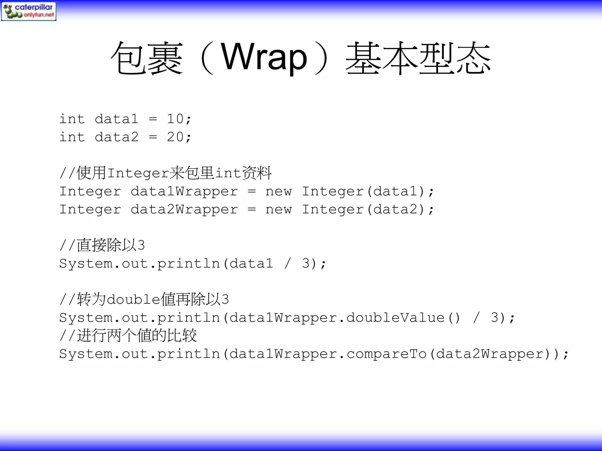 包裹（Wrap）基本型态 int data1 = 10; int data2 = 20; //使用Integer来包里int资料 Integer data1Wrapper = new Integer(data1); Integer data2Wrapper = new Integer(data2); //直接除以3 System.out.println(data1 / 3); //转为double值再除以3 System.out.println(data1Wrapper.doubleValue() / 3); //进行两个值的比较 System.out.println(data1Wrapper.compareTo(data2Wrapper)); 