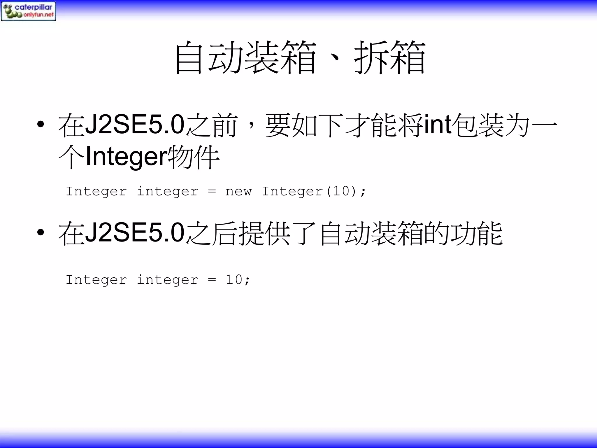 自动装箱、拆箱 • 在J2SE5.0之前，要如下才能将int包装为一 个Integer物件 Integer integer = new Integer(10); • 在J2SE5.0之后提供了自动装箱的功能 Integer integer = 10; 
