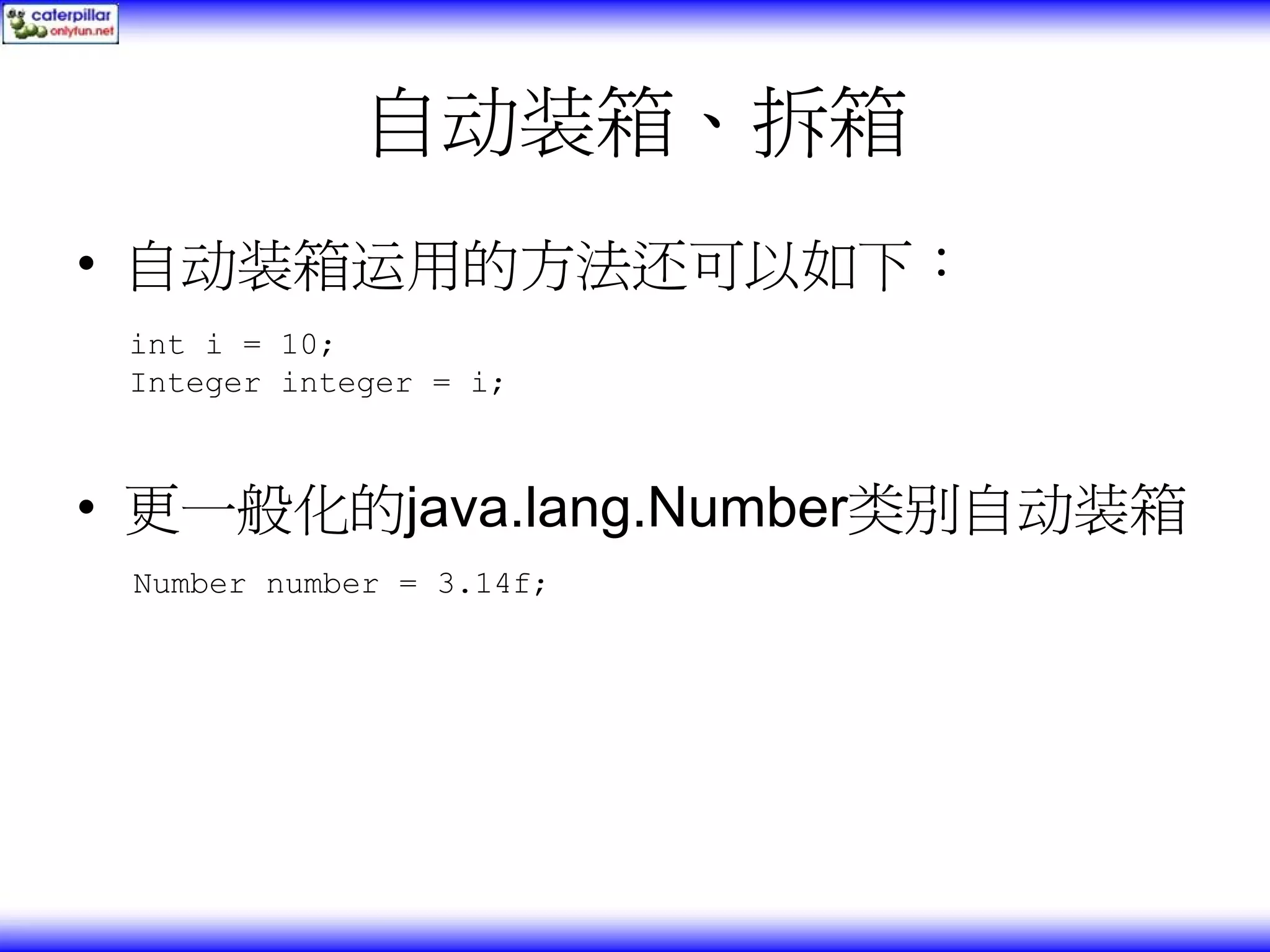 自动装箱、拆箱 • 自动装箱运用的方法还可以如下： int i = 10; Integer integer = i; • 更一般化的java.lang.Number类别自动装箱 Number number = 3.14f; 