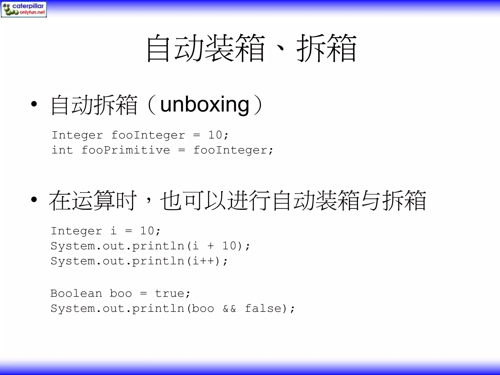 自动装箱、拆箱 • 自动拆箱（unboxing） Integer fooInteger = 10; int fooPrimitive = fooInteger; • 在运算时，也可以进行自动装箱与拆箱 Integer i = 10; System.out.println(i + 10); System.out.println(i++); Boolean boo = true; System.out.println(boo && false); 