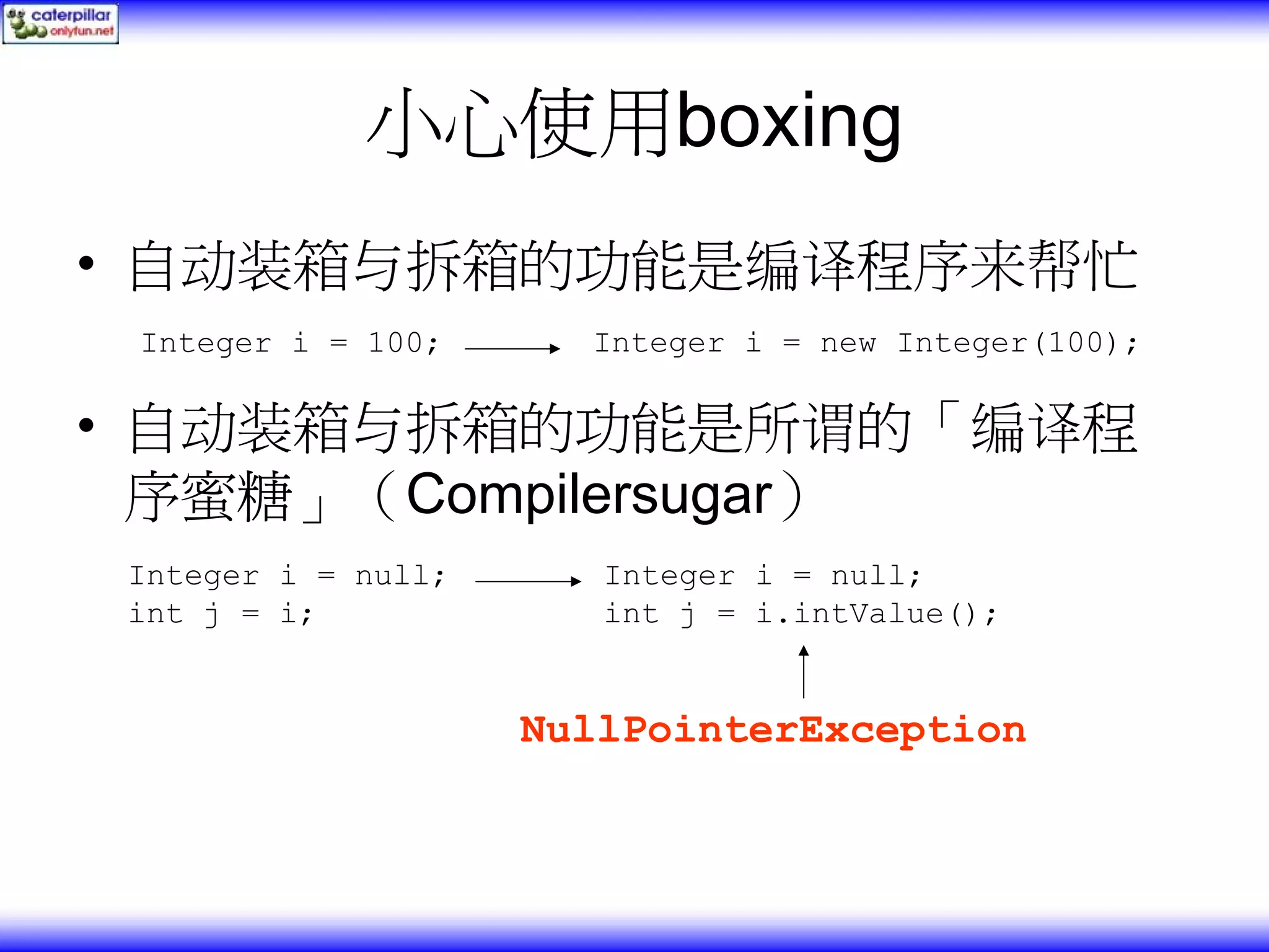 小心使用boxing • 自动装箱与拆箱的功能是编译程序来帮忙 Integer i = 100; Integer i = new Integer(100); • 自动装箱与拆箱的功能是所谓的「编译程 序蜜糖」（Compilersugar） Integer i = null; Integer i = null; int j = i; int j = i.intValue(); NullPointerException 