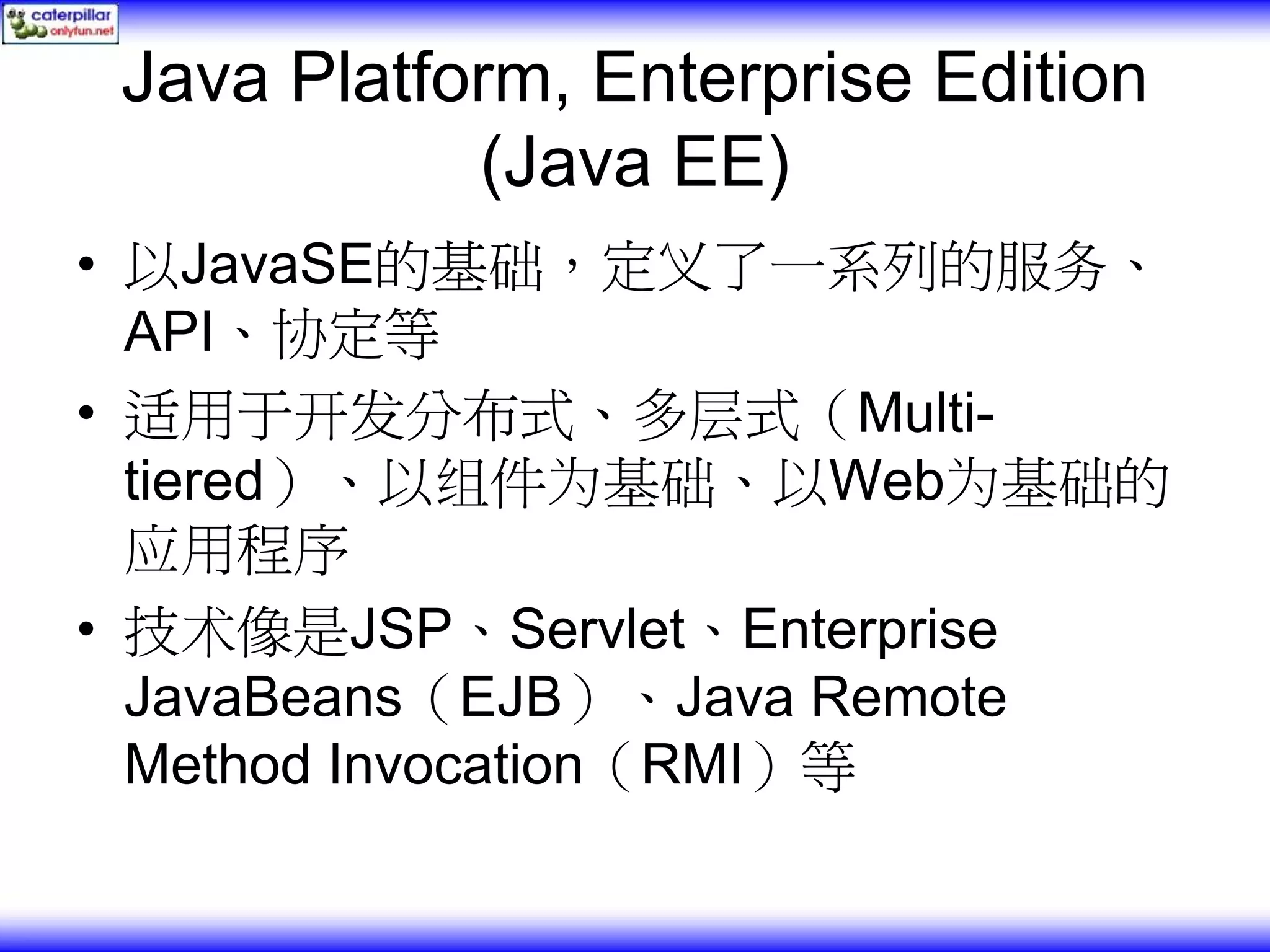 Java Platform, Enterprise Edition (Java EE) • 以JavaSE的基础，定义了一系列的服务、 API、协定等 • 适用于开发分布式、多层式（Multi- tiered）、以组件为基础、以Web为基础的 应用程序 • 技术像是JSP、Servlet、Enterprise JavaBeans（EJB）、Java Remote Method Invocation（RMI）等 