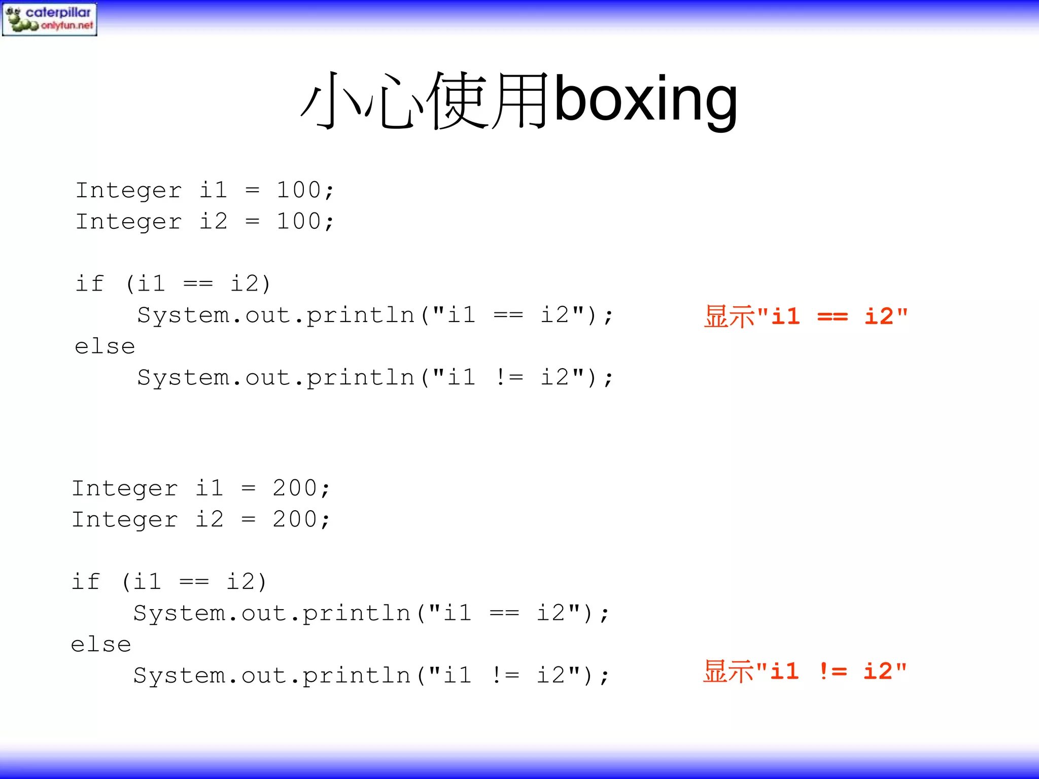 小心使用boxing Integer i1 = 100; Integer i2 = 100; if (i1 == i2) System.out.println("i1 == i2"); 显示"i1 == i2" else System.out.println("i1 != i2"); Integer i1 = 200; Integer i2 = 200; if (i1 == i2) System.out.println("i1 == i2"); else System.out.println("i1 != i2"); 显示"i1 != i2" 