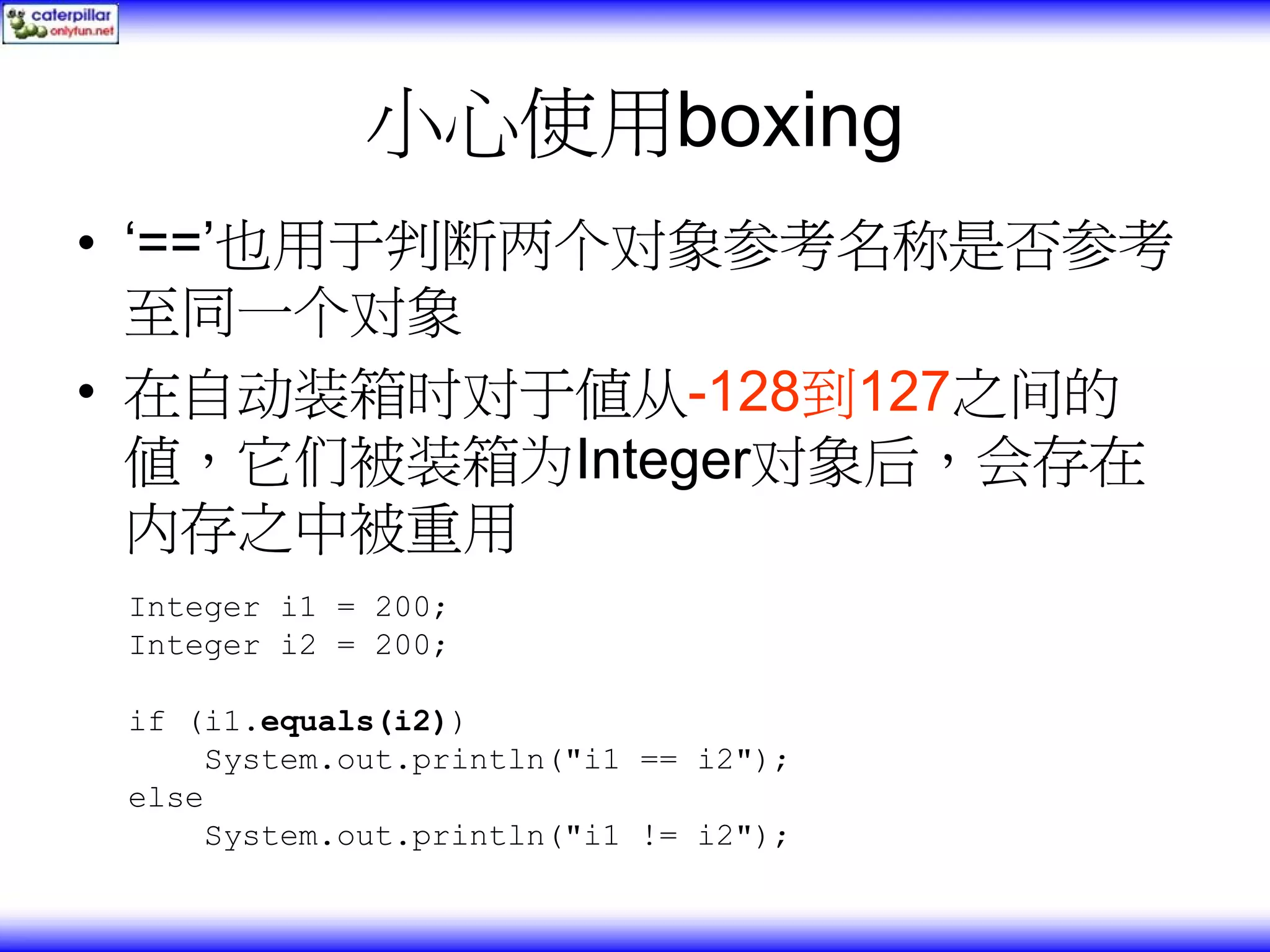 小心使用boxing • ‘==’也用于判断两个对象参考名称是否参考 至同一个对象 • 在自动装箱时对于值从-128到127之间的 值，它们被装箱为Integer对象后，会存在 内存之中被重用 Integer i1 = 200; Integer i2 = 200; if (i1.equals(i2)) System.out.println("i1 == i2"); else System.out.println("i1 != i2"); 