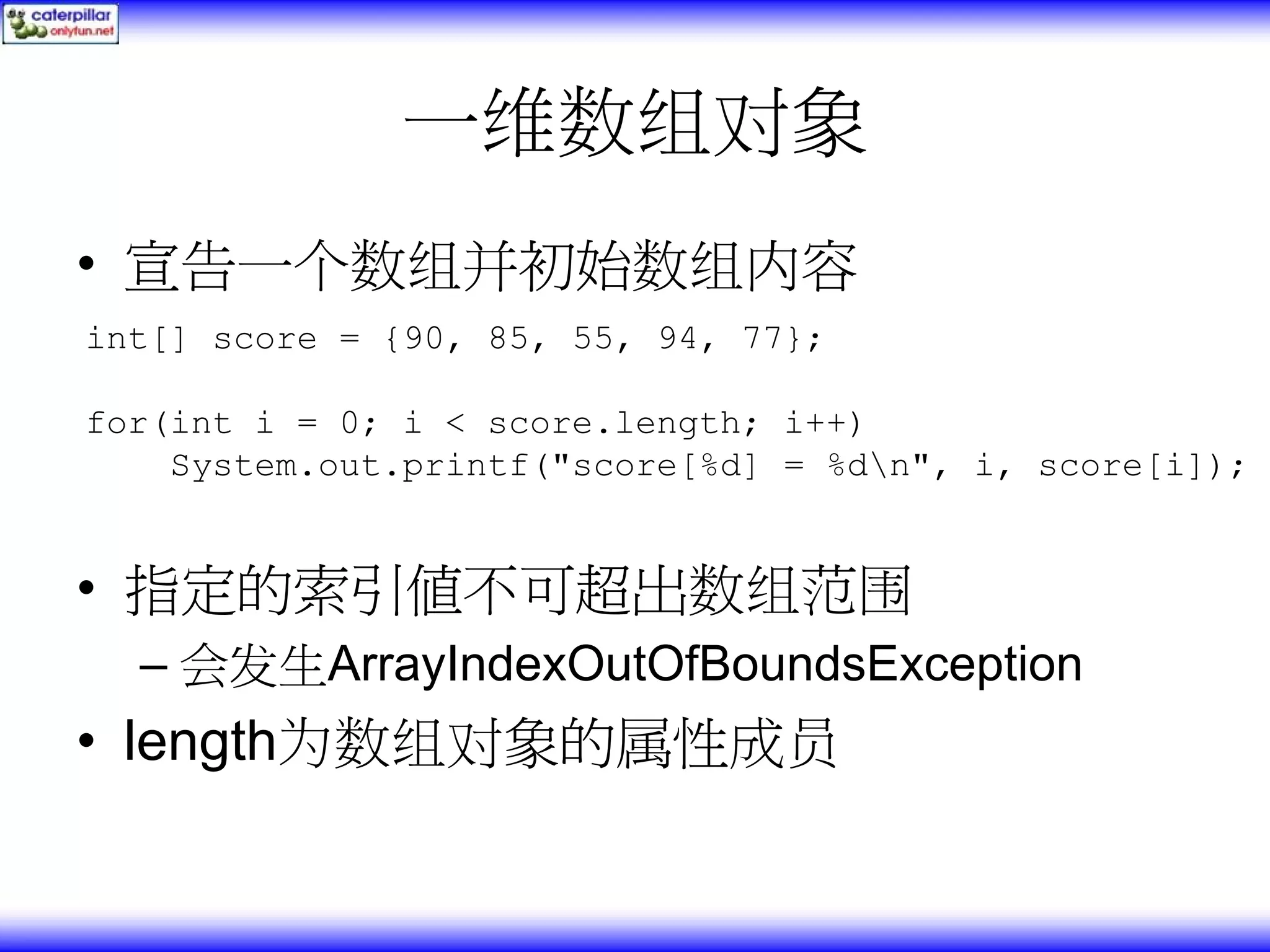 一维数组对象 • 宣告一个数组并初始数组内容 int[] score = {90, 85, 55, 94, 77}; for(int i = 0; i < score.length; i++) System.out.printf("score[%d] = %dn", i, score[i]); • 指定的索引值不可超出数组范围 – 会发生ArrayIndexOutOfBoundsException • length为数组对象的属性成员 